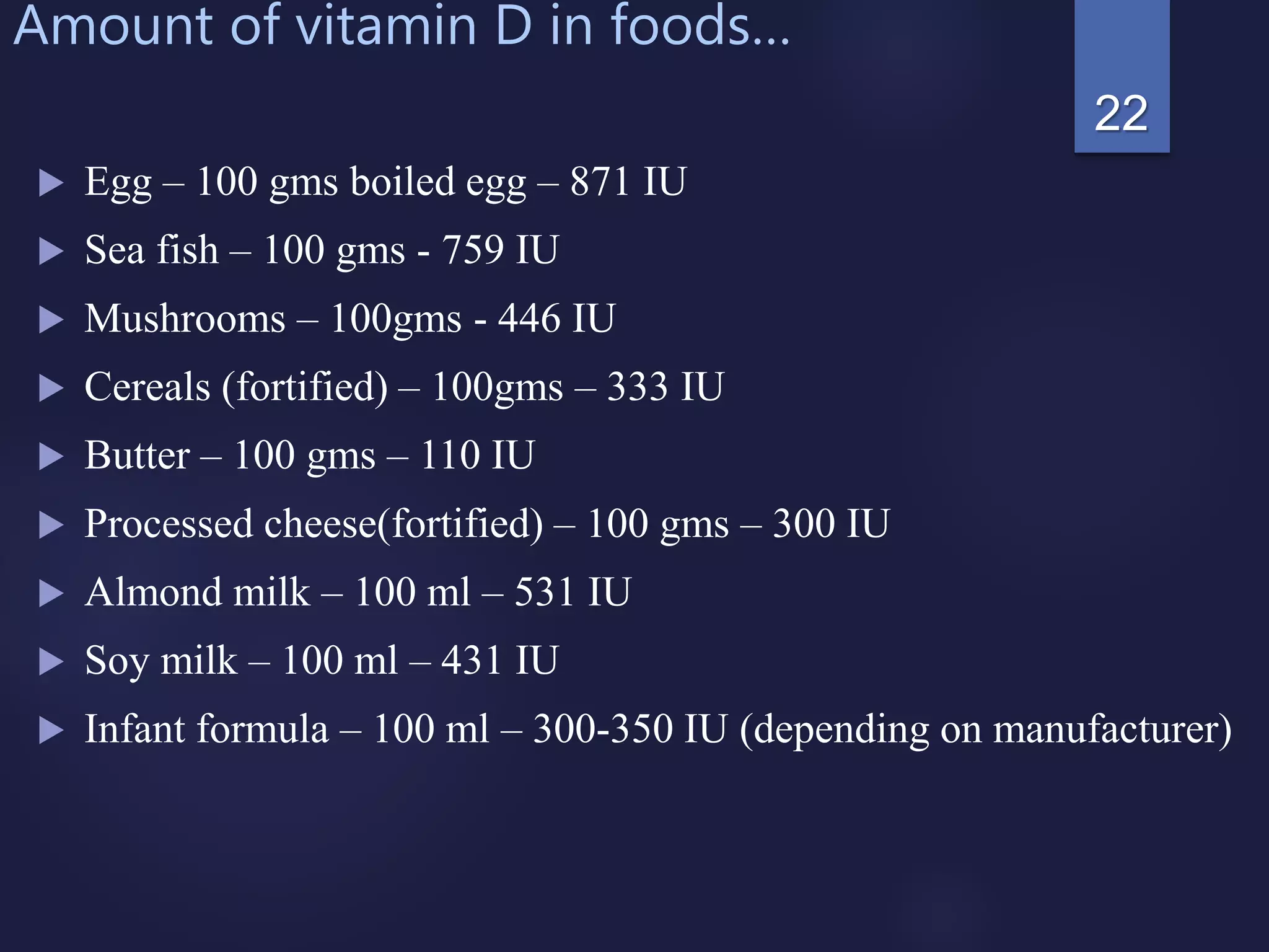 Amount of vitamin D in foods…
 Egg – 100 gms boiled egg – 871 IU
 Sea fish – 100 gms - 759 IU
 Mushrooms – 100gms - 446 IU
 Cereals (fortified) – 100gms – 333 IU
 Butter – 100 gms – 110 IU
 Processed cheese(fortified) – 100 gms – 300 IU
 Almond milk – 100 ml – 531 IU
 Soy milk – 100 ml – 431 IU
 Infant formula – 100 ml – 300-350 IU (depending on manufacturer)
22
 