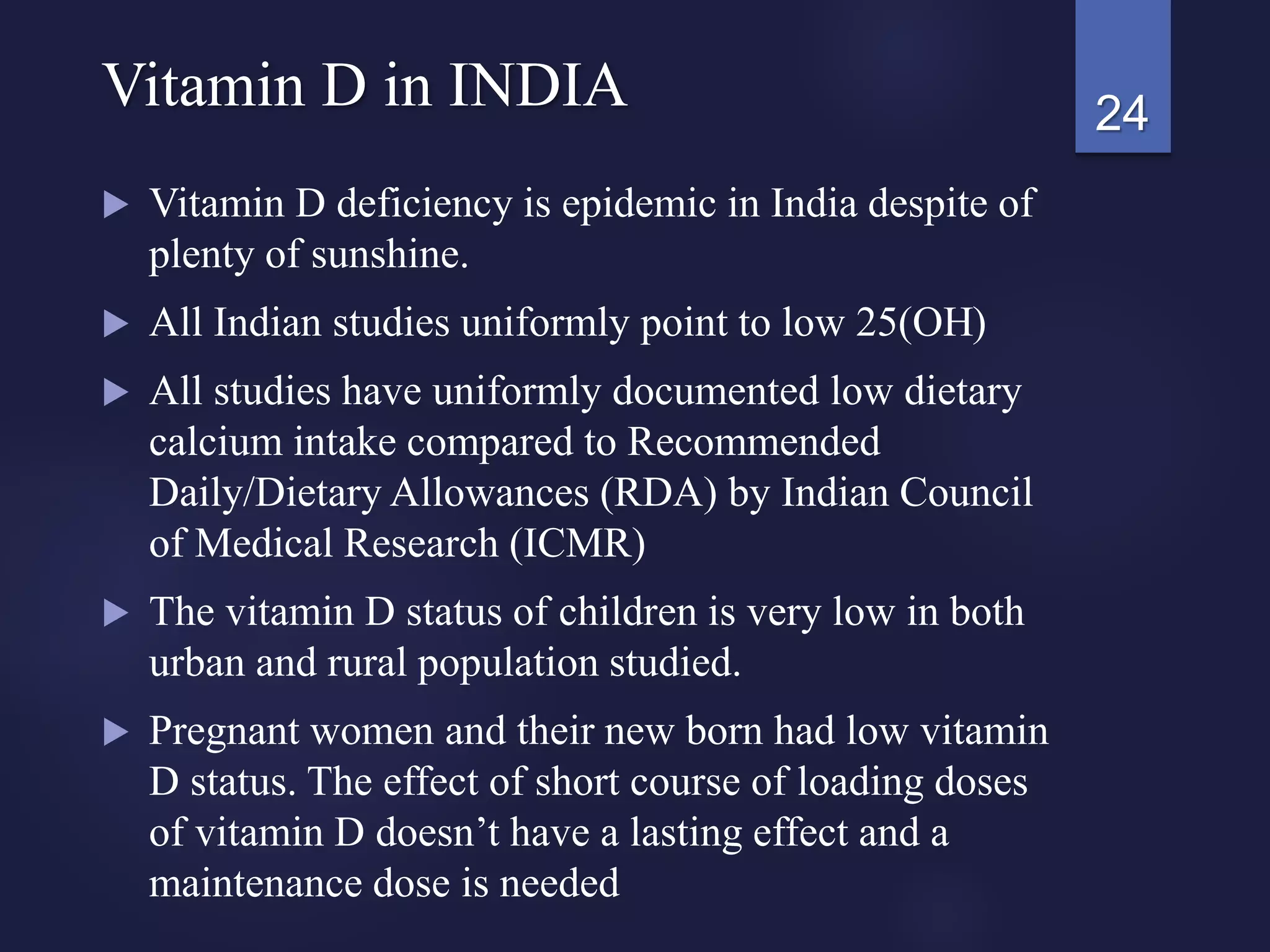  Vitamin D deficiency is epidemic in India despite of
plenty of sunshine.
 All Indian studies uniformly point to low 25(OH)
 All studies have uniformly documented low dietary
calcium intake compared to Recommended
Daily/Dietary Allowances (RDA) by Indian Council
of Medical Research (ICMR)
 The vitamin D status of children is very low in both
urban and rural population studied.
 Pregnant women and their new born had low vitamin
D status. The effect of short course of loading doses
of vitamin D doesn’t have a lasting effect and a
maintenance dose is needed
24Vitamin D in INDIA
 