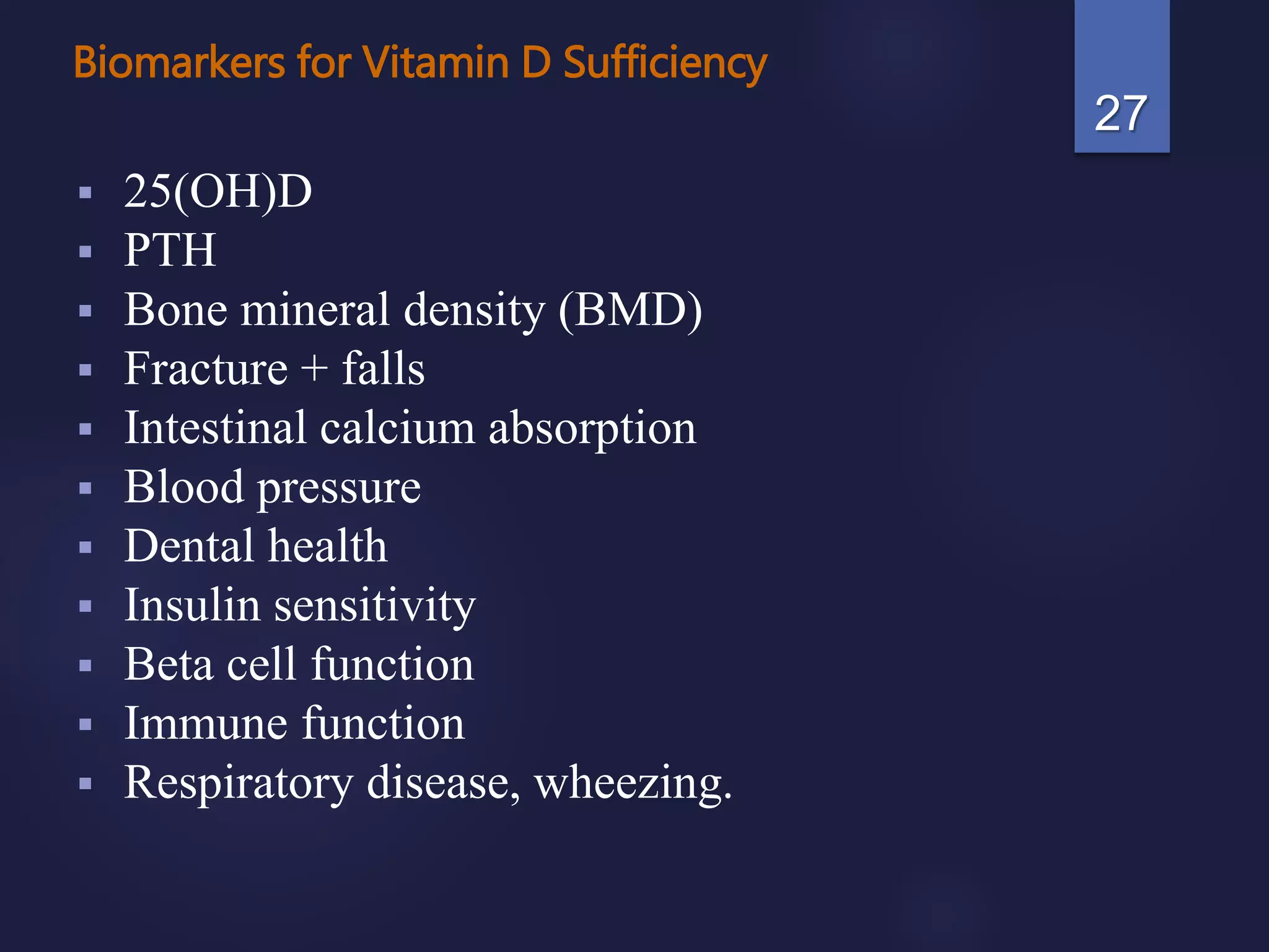 Biomarkers for Vitamin D Sufficiency
 25(OH)D
 PTH
 Bone mineral density (BMD)
 Fracture + falls
 Intestinal calcium absorption
 Blood pressure
 Dental health
 Insulin sensitivity
 Beta cell function
 Immune function
 Respiratory disease, wheezing.
27
 