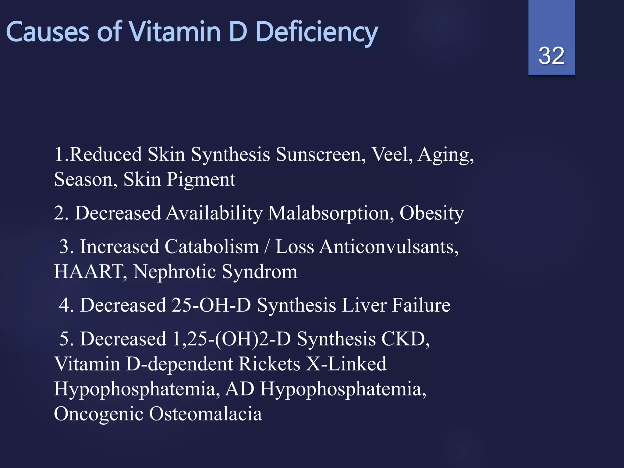 Causes of Vitamin D Deficiency
1.Reduced Skin Synthesis Sunscreen, Veel, Aging,
Season, Skin Pigment
2. Decreased Availability Malabsorption, Obesity
3. Increased Catabolism / Loss Anticonvulsants,
HAART, Nephrotic Syndrom
4. Decreased 25-OH-D Synthesis Liver Failure
5. Decreased 1,25-(OH)2-D Synthesis CKD,
Vitamin D-dependent Rickets X-Linked
Hypophosphatemia, AD Hypophosphatemia,
Oncogenic Osteomalacia
32
 
