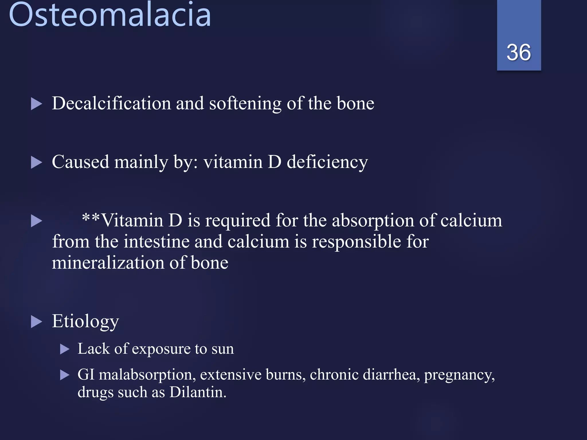 Osteomalacia
 Decalcification and softening of the bone
 Caused mainly by: vitamin D deficiency
 **Vitamin D is required for the absorption of calcium
from the intestine and calcium is responsible for
mineralization of bone
 Etiology
 Lack of exposure to sun
 GI malabsorption, extensive burns, chronic diarrhea, pregnancy,
drugs such as Dilantin.
36
 
