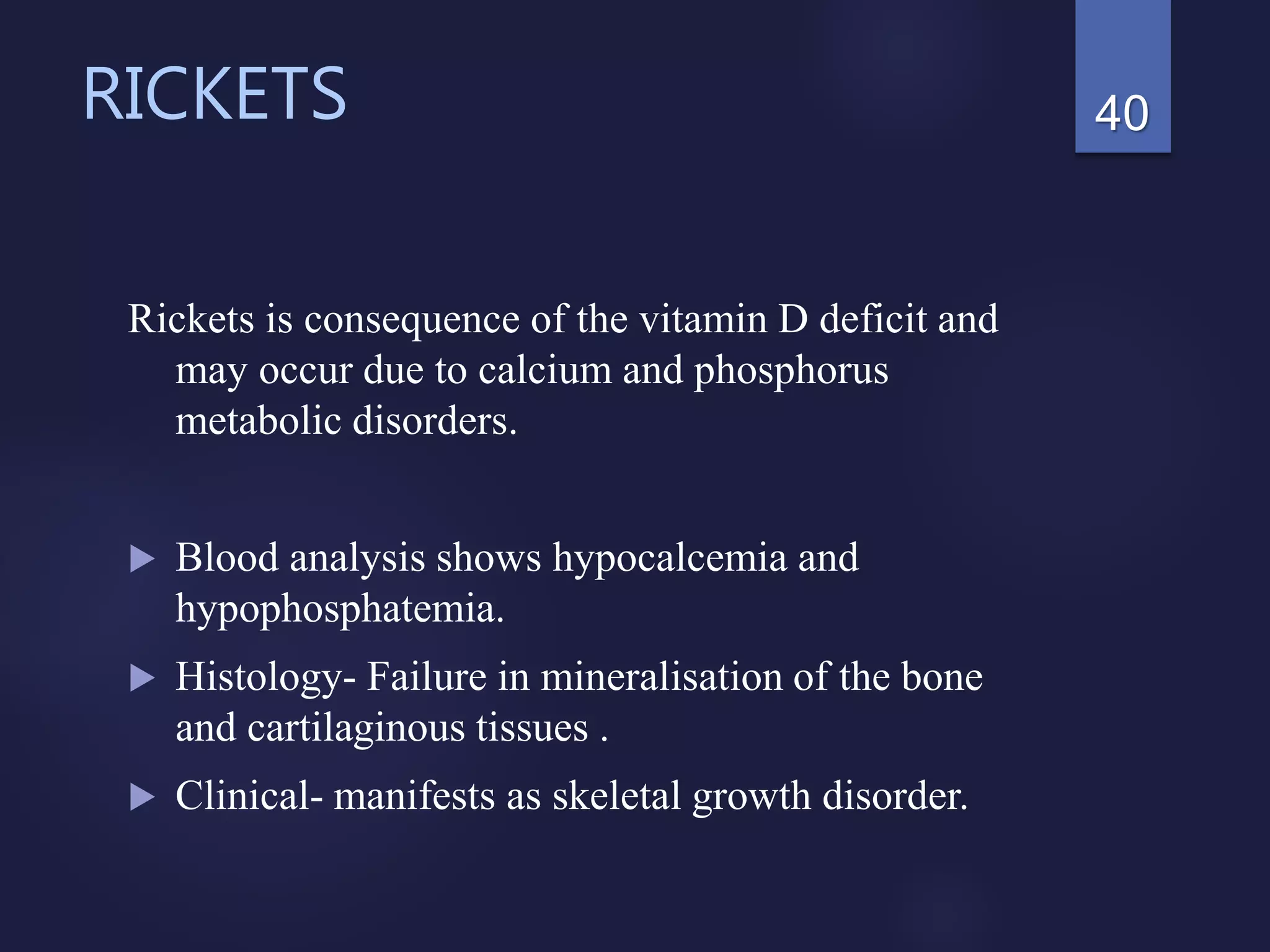 RICKETS
Rickets is consequence of the vitamin D deficit and
may occur due to calcium and phosphorus
metabolic disorders.
 Blood analysis shows hypocalcemia and
hypophosphatemia.
 Histology- Failure in mineralisation of the bone
and cartilaginous tissues .
 Clinical- manifests as skeletal growth disorder.
40
 