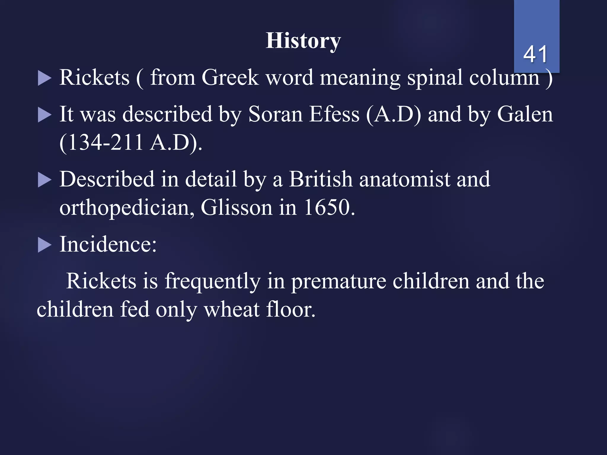 History
 Rickets ( from Greek word meaning spinal column )
 It was described by Soran Efess (A.D) and by Galen
(134-211 A.D).
 Described in detail by a British anatomist and
orthopedician, Glisson in 1650.
 Incidence:
Rickets is frequently in premature children and the
children fed only wheat floor.
41
 