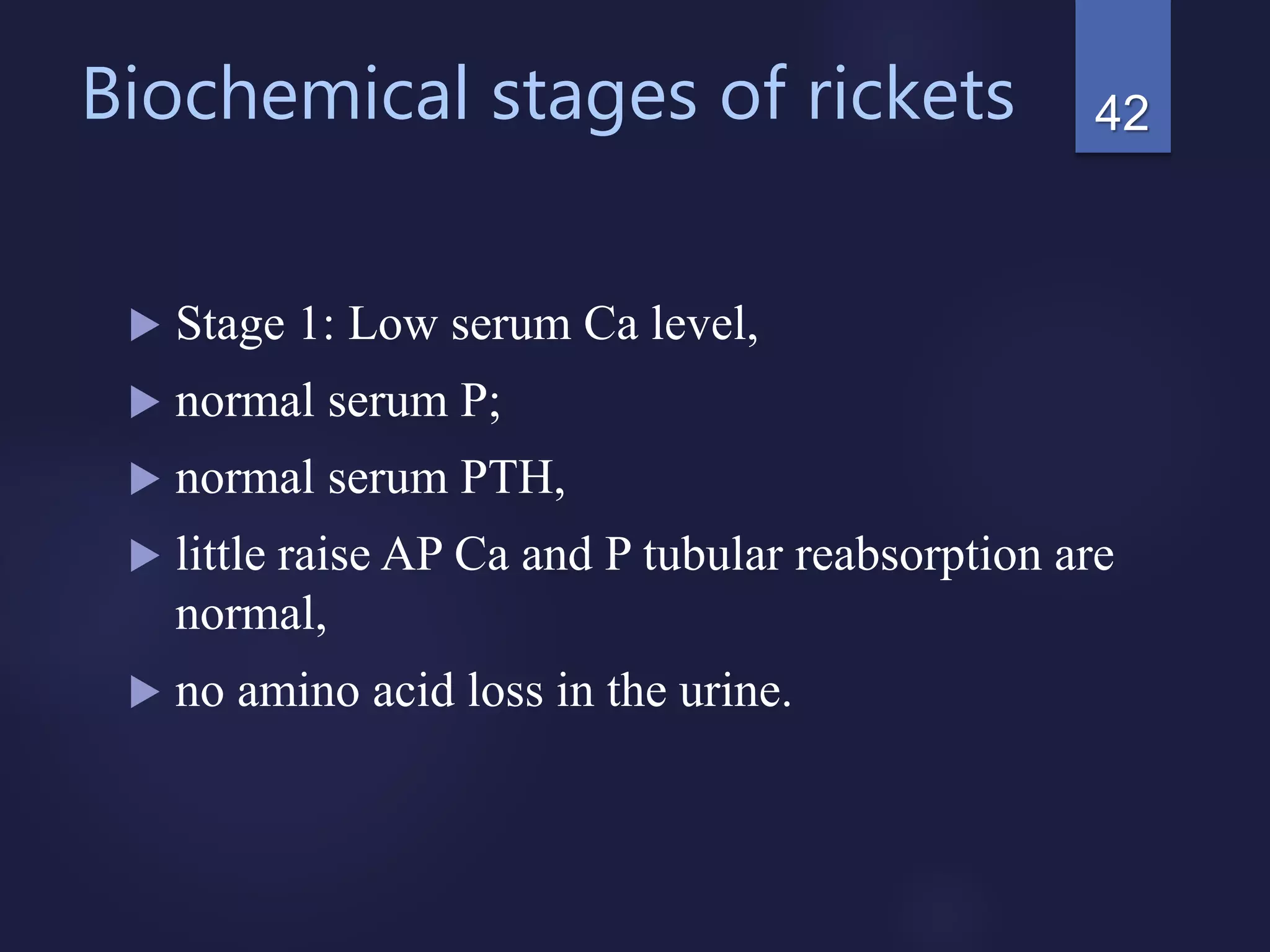 Biochemical stages of rickets
 Stage 1: Low serum Ca level,
 normal serum P;
 normal serum PTH,
 little raise AP Ca and P tubular reabsorption are
normal,
 no amino acid loss in the urine.
42
 