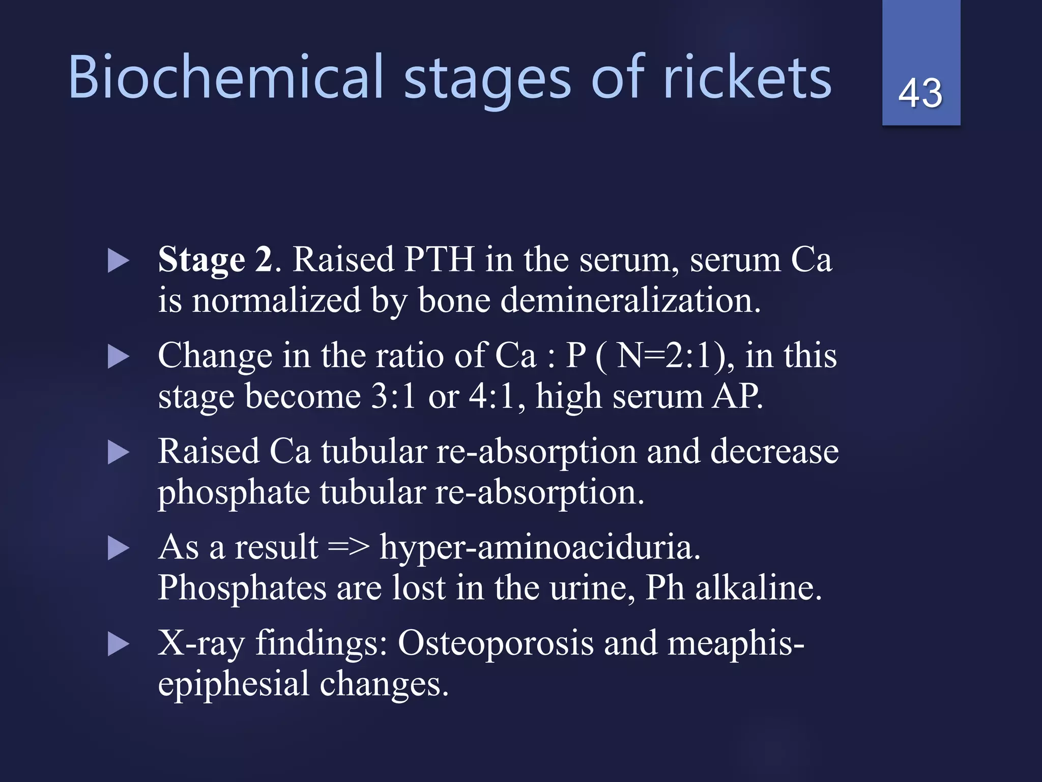 Biochemical stages of rickets
 Stage 2. Raised PTH in the serum, serum Ca
is normalized by bone demineralization.
 Change in the ratio of Ca : P ( N=2:1), in this
stage become 3:1 or 4:1, high serum AP.
 Raised Ca tubular re-absorption and decrease
phosphate tubular re-absorption.
 As a result => hyper-aminoaciduria.
Phosphates are lost in the urine, Ph alkaline.
 X-ray findings: Osteoporosis and meaphis-
epiphesial changes.
43
 