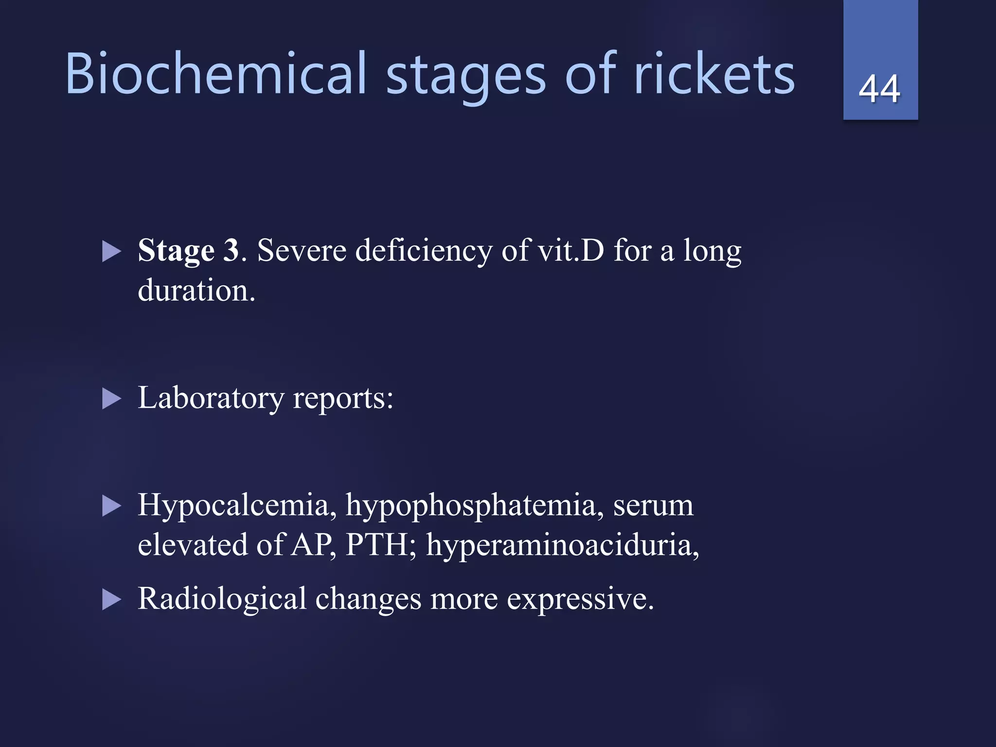 Biochemical stages of rickets
 Stage 3. Severe deficiency of vit.D for a long
duration.
 Laboratory reports:
 Hypocalcemia, hypophosphatemia, serum
elevated of AP, PTH; hyperaminoaciduria,
 Radiological changes more expressive.
44
 