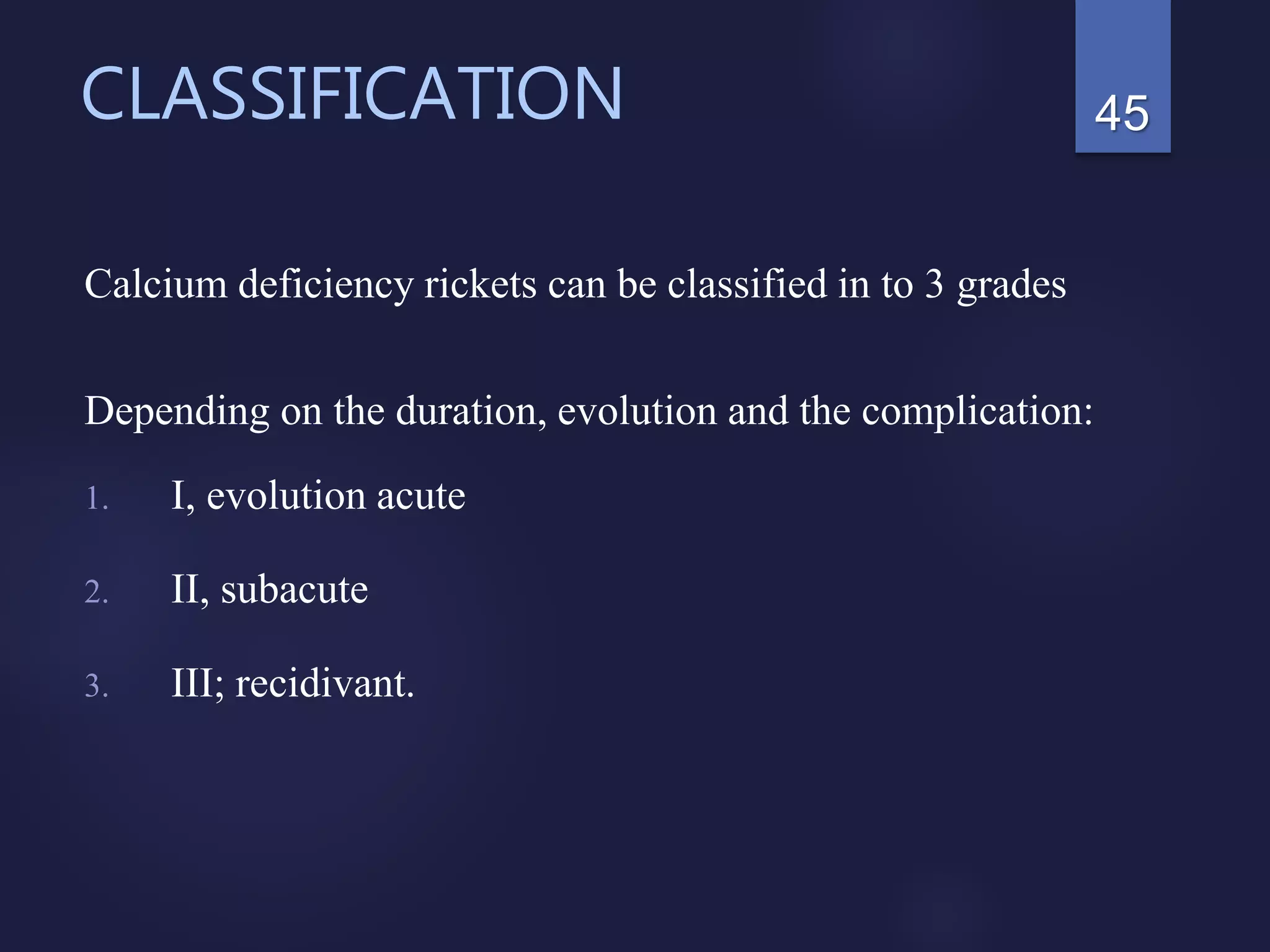 CLASSIFICATION
Calcium deficiency rickets can be classified in to 3 grades
Depending on the duration, evolution and the complication:
1. I, evolution acute
2. II, subacute
3. III; recidivant.
45
 