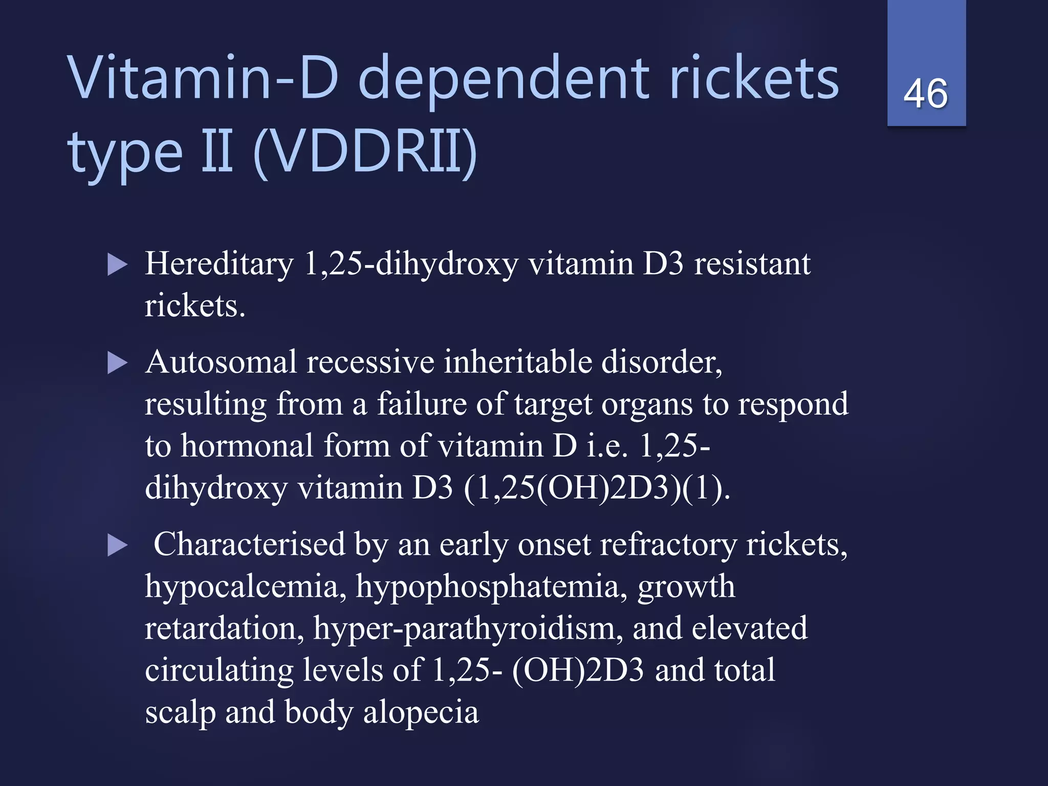 Vitamin-D dependent rickets
type II (VDDRII)
 Hereditary 1,25-dihydroxy vitamin D3 resistant
rickets.
 Autosomal recessive inheritable disorder,
resulting from a failure of target organs to respond
to hormonal form of vitamin D i.e. 1,25-
dihydroxy vitamin D3 (1,25(OH)2D3)(1).
 Characterised by an early onset refractory rickets,
hypocalcemia, hypophosphatemia, growth
retardation, hyper-parathyroidism, and elevated
circulating levels of 1,25- (OH)2D3 and total
scalp and body alopecia
46
 