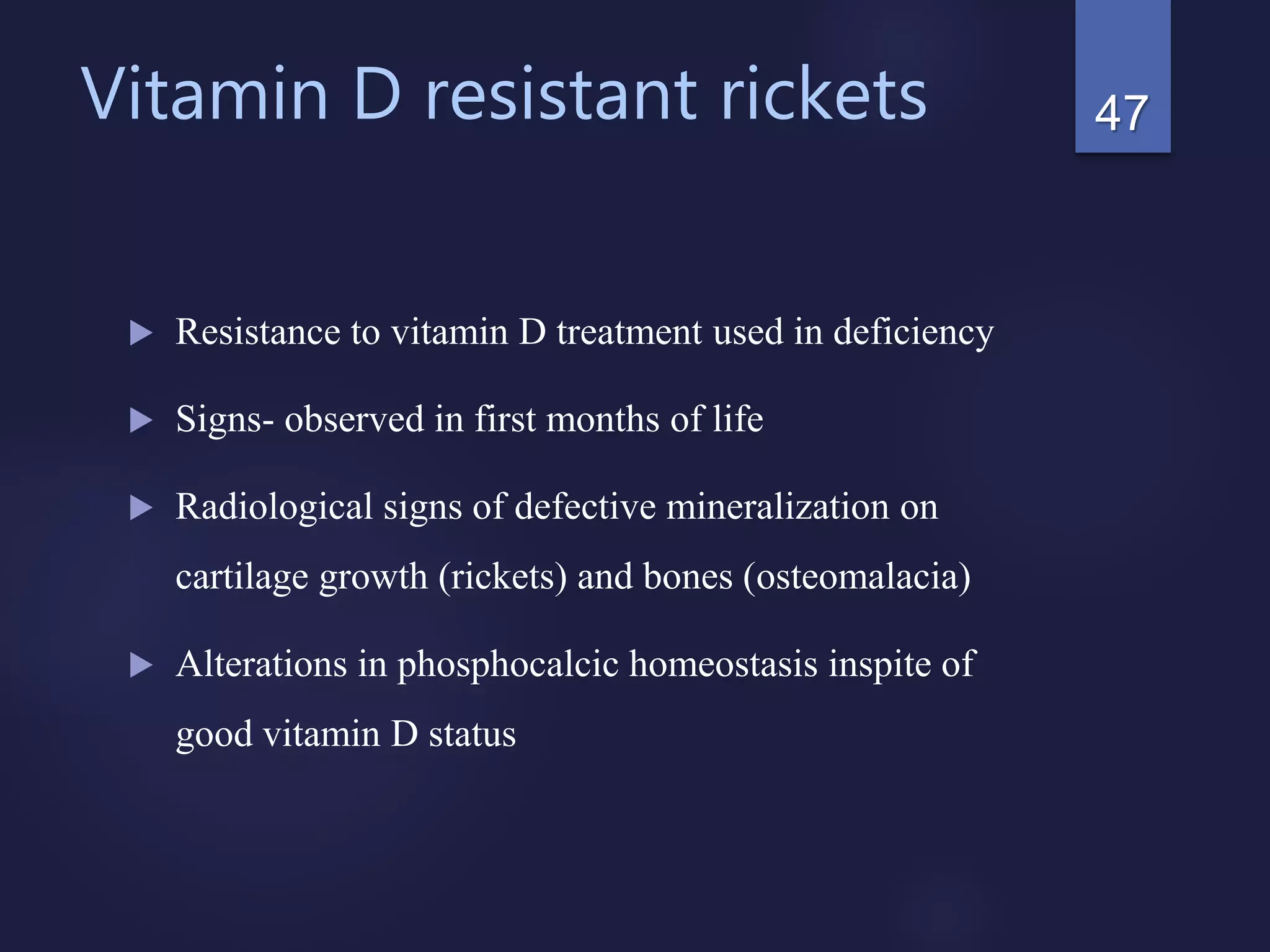 Vitamin D resistant rickets
 Resistance to vitamin D treatment used in deficiency
 Signs- observed in first months of life
 Radiological signs of defective mineralization on
cartilage growth (rickets) and bones (osteomalacia)
 Alterations in phosphocalcic homeostasis inspite of
good vitamin D status
47
 