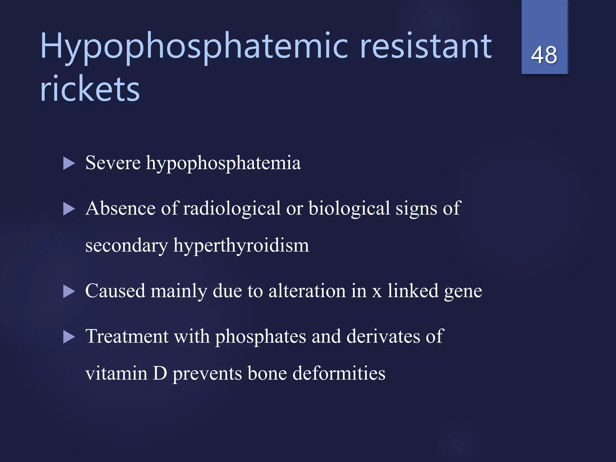 Hypophosphatemic resistant
rickets
 Severe hypophosphatemia
 Absence of radiological or biological signs of
secondary hyperthyroidism
 Caused mainly due to alteration in x linked gene
 Treatment with phosphates and derivates of
vitamin D prevents bone deformities
48
 