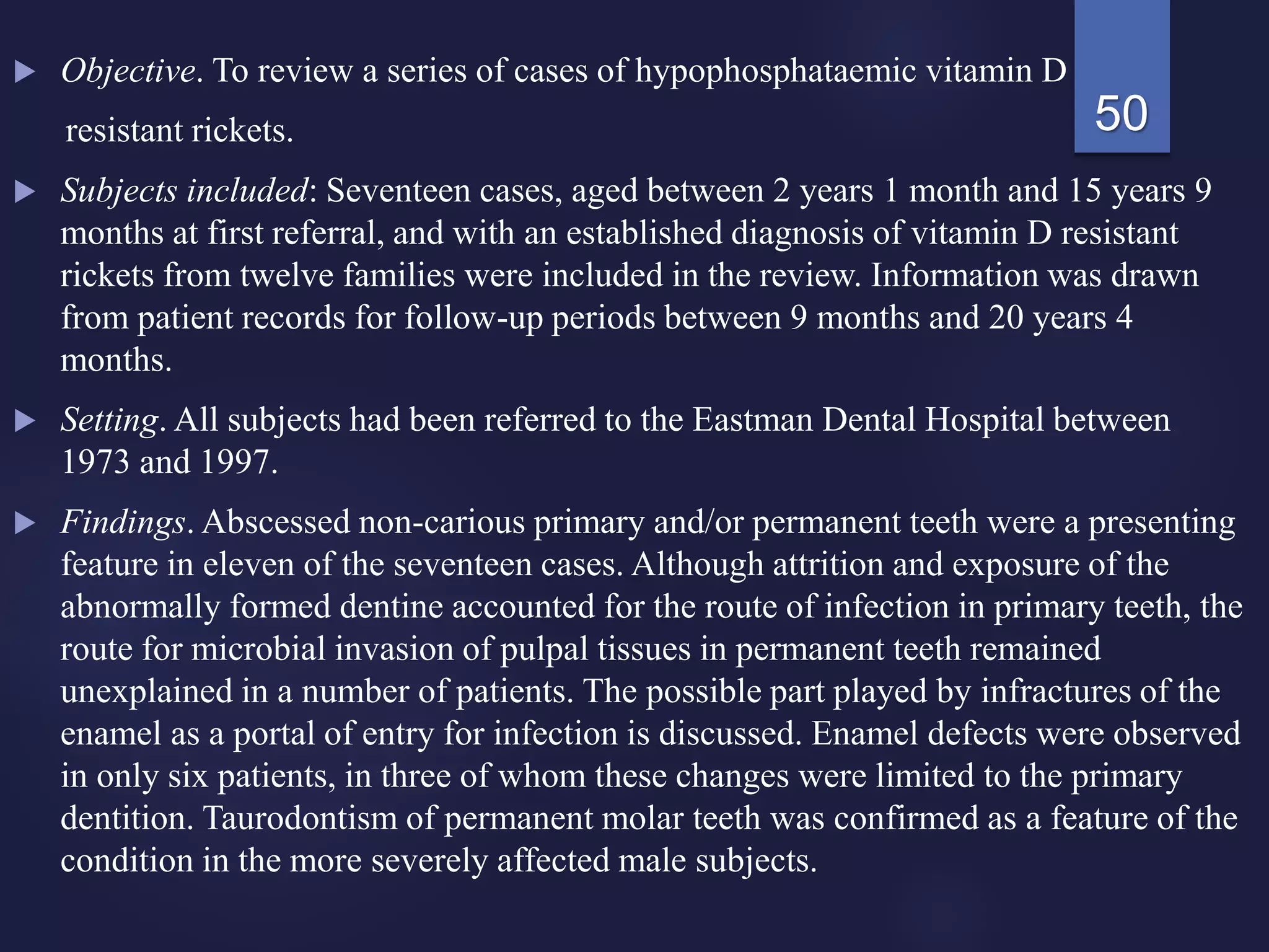  Objective. To review a series of cases of hypophosphataemic vitamin D
resistant rickets.
 Subjects included: Seventeen cases, aged between 2 years 1 month and 15 years 9
months at first referral, and with an established diagnosis of vitamin D resistant
rickets from twelve families were included in the review. Information was drawn
from patient records for follow-up periods between 9 months and 20 years 4
months.
 Setting. All subjects had been referred to the Eastman Dental Hospital between
1973 and 1997.
 Findings. Abscessed non-carious primary and/or permanent teeth were a presenting
feature in eleven of the seventeen cases. Although attrition and exposure of the
abnormally formed dentine accounted for the route of infection in primary teeth, the
route for microbial invasion of pulpal tissues in permanent teeth remained
unexplained in a number of patients. The possible part played by infractures of the
enamel as a portal of entry for infection is discussed. Enamel defects were observed
in only six patients, in three of whom these changes were limited to the primary
dentition. Taurodontism of permanent molar teeth was confirmed as a feature of the
condition in the more severely affected male subjects.
50
 