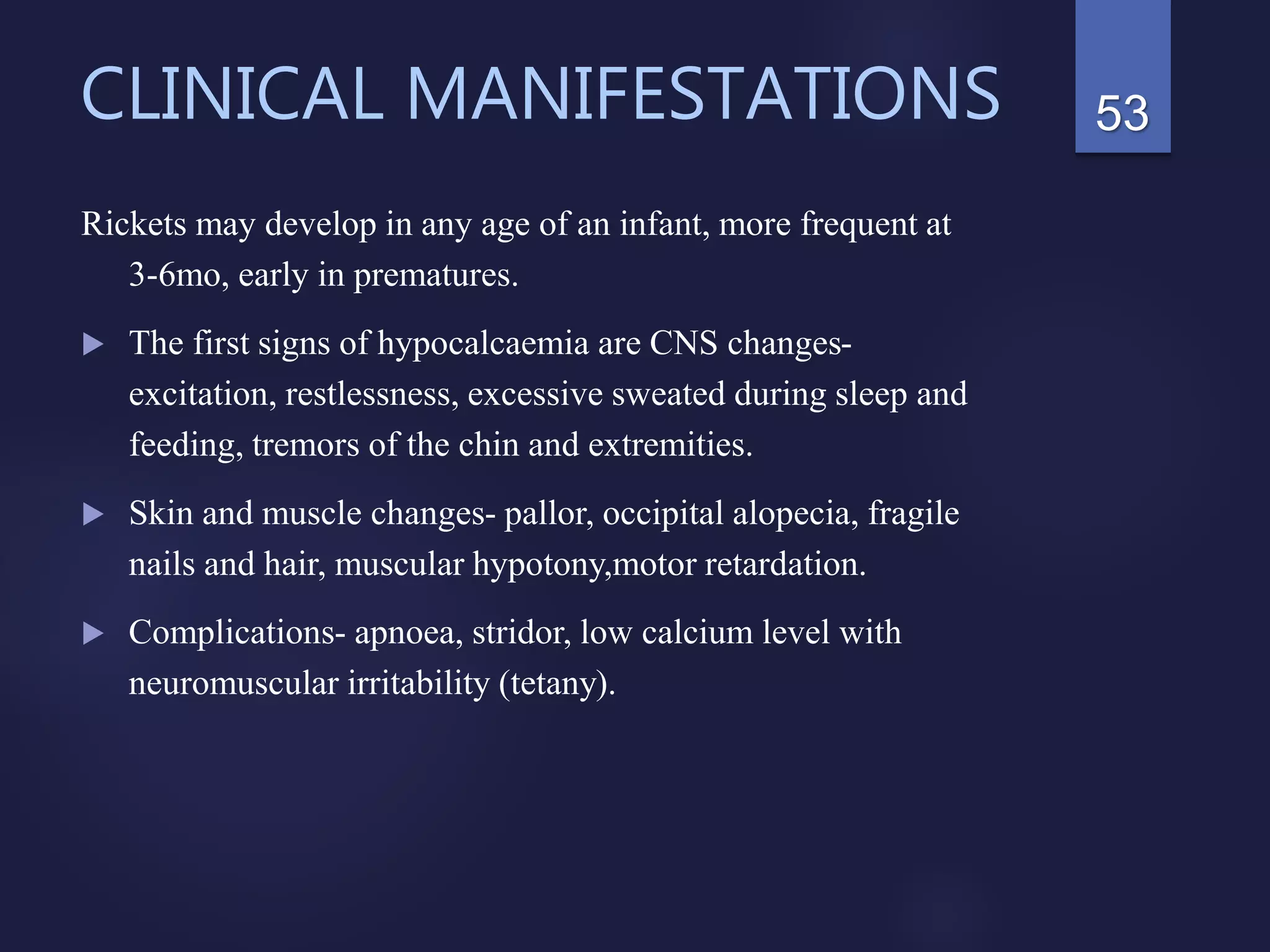 CLINICAL MANIFESTATIONS
Rickets may develop in any age of an infant, more frequent at
3-6mo, early in prematures.
 The first signs of hypocalcaemia are CNS changes-
excitation, restlessness, excessive sweated during sleep and
feeding, tremors of the chin and extremities.
 Skin and muscle changes- pallor, occipital alopecia, fragile
nails and hair, muscular hypotony,motor retardation.
 Complications- apnoea, stridor, low calcium level with
neuromuscular irritability (tetany).
53
 