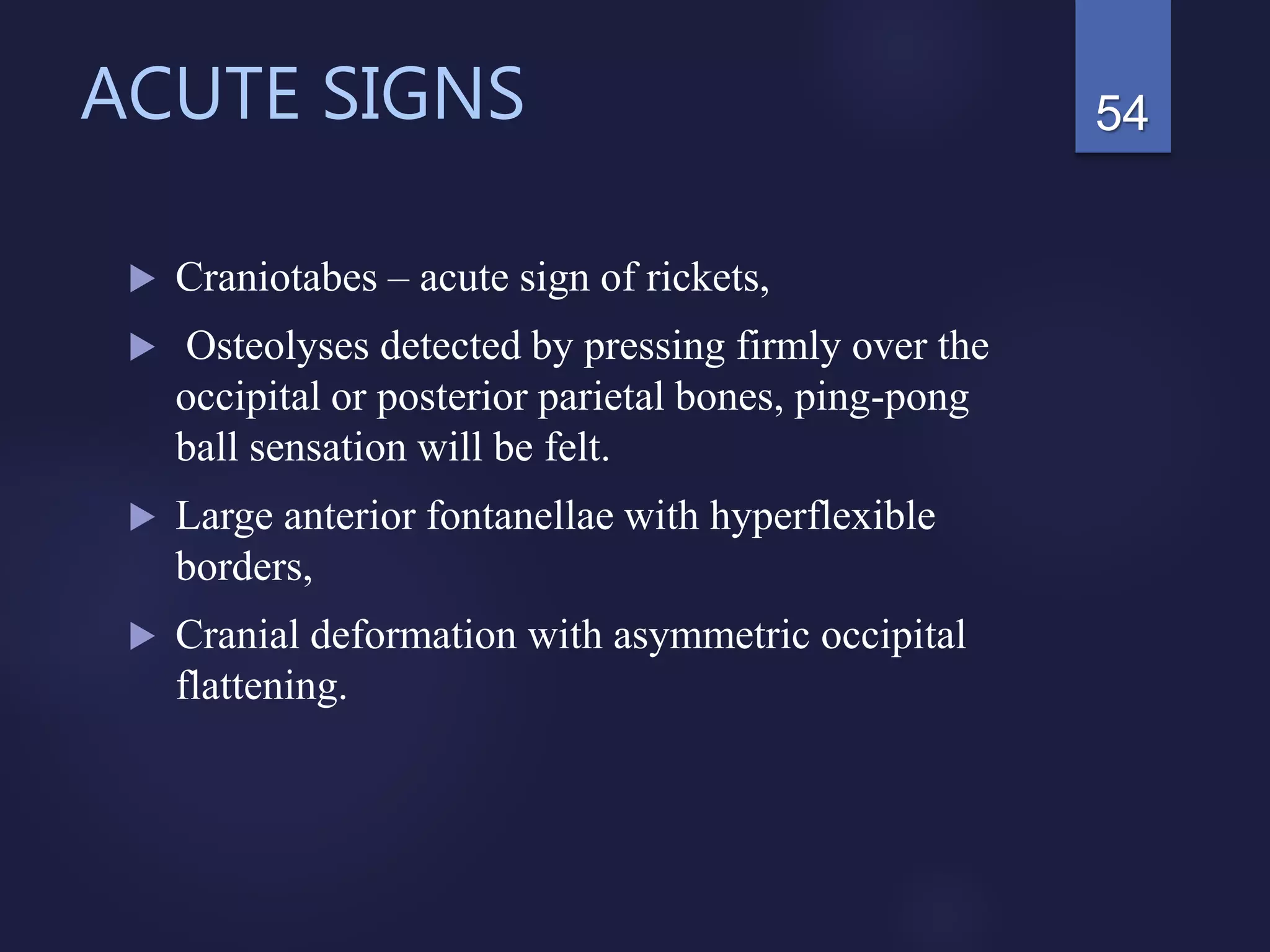 ACUTE SIGNS
 Craniotabes – acute sign of rickets,
 Osteolyses detected by pressing firmly over the
occipital or posterior parietal bones, ping-pong
ball sensation will be felt.
 Large anterior fontanellae with hyperflexible
borders,
 Cranial deformation with asymmetric occipital
flattening.
54
 