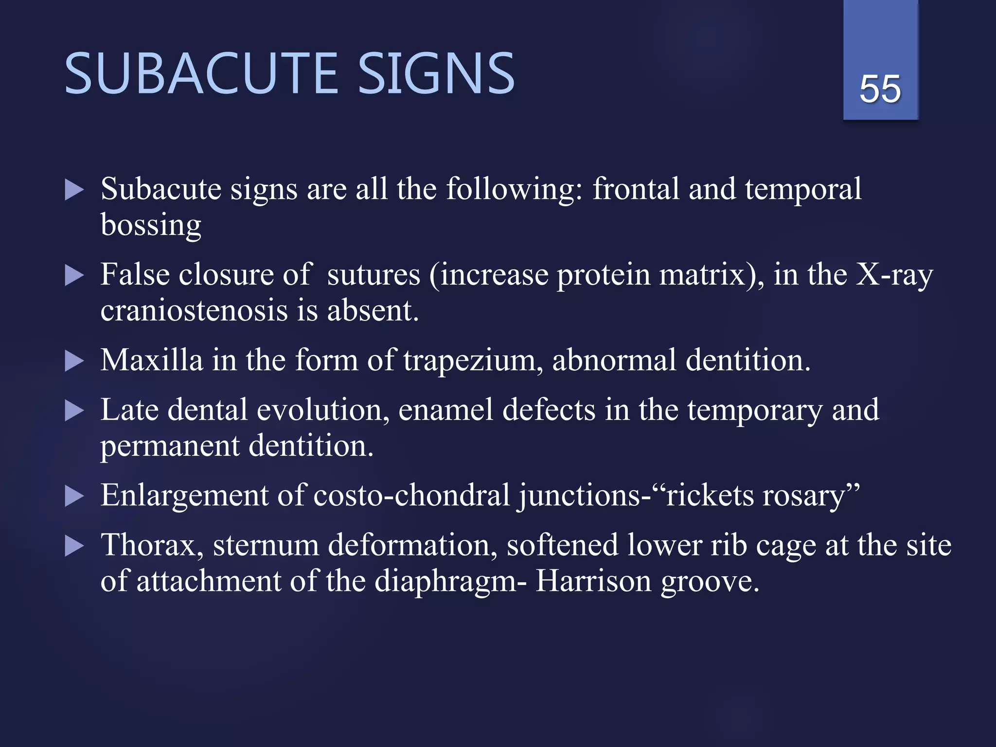 SUBACUTE SIGNS
 Subacute signs are all the following: frontal and temporal
bossing
 False closure of sutures (increase protein matrix), in the X-ray
craniostenosis is absent.
 Maxilla in the form of trapezium, abnormal dentition.
 Late dental evolution, enamel defects in the temporary and
permanent dentition.
 Enlargement of costo-chondral junctions-“rickets rosary”
 Thorax, sternum deformation, softened lower rib cage at the site
of attachment of the diaphragm- Harrison groove.
55
 