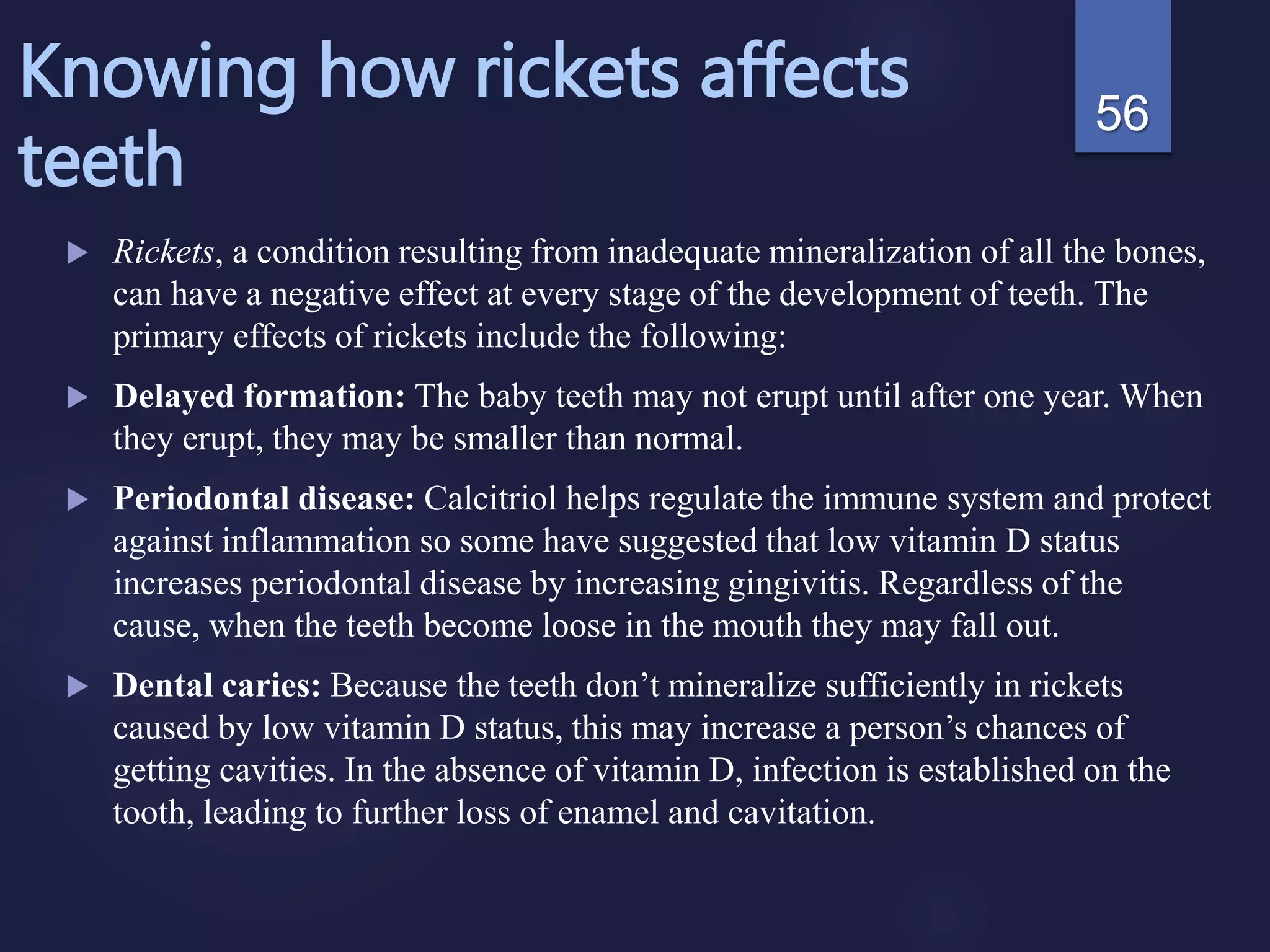 Knowing how rickets affects
teeth
 Rickets, a condition resulting from inadequate mineralization of all the bones,
can have a negative effect at every stage of the development of teeth. The
primary effects of rickets include the following:
 Delayed formation: The baby teeth may not erupt until after one year. When
they erupt, they may be smaller than normal.
 Periodontal disease: Calcitriol helps regulate the immune system and protect
against inflammation so some have suggested that low vitamin D status
increases periodontal disease by increasing gingivitis. Regardless of the
cause, when the teeth become loose in the mouth they may fall out.
 Dental caries: Because the teeth don’t mineralize sufficiently in rickets
caused by low vitamin D status, this may increase a person’s chances of
getting cavities. In the absence of vitamin D, infection is established on the
tooth, leading to further loss of enamel and cavitation.
56
 