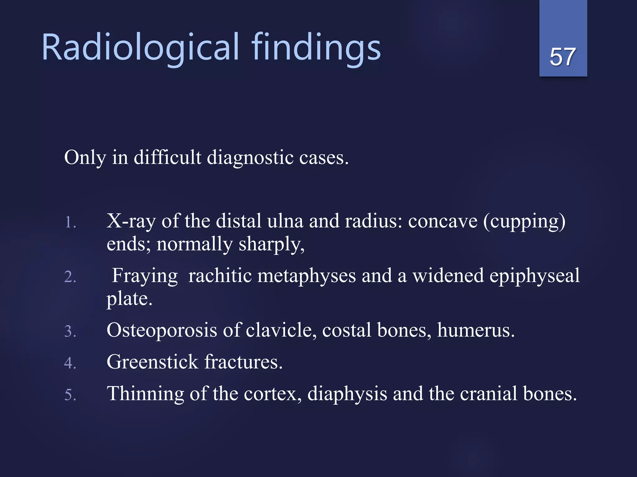 Radiological findings
Only in difficult diagnostic cases.
1. X-ray of the distal ulna and radius: concave (cupping)
ends; normally sharply,
2. Fraying rachitic metaphyses and a widened epiphyseal
plate.
3. Osteoporosis of clavicle, costal bones, humerus.
4. Greenstick fractures.
5. Thinning of the cortex, diaphysis and the cranial bones.
57
 