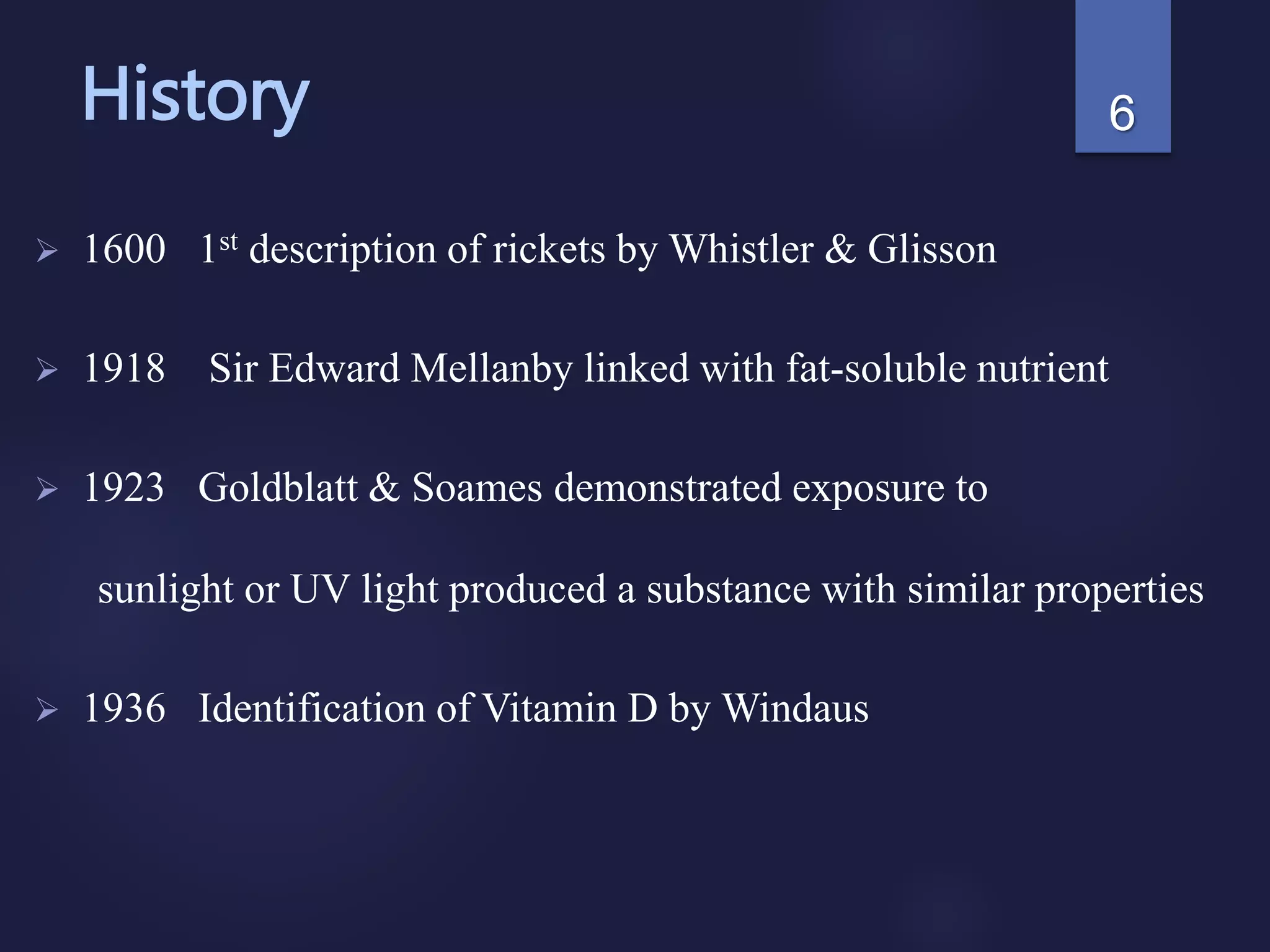 History
 1600 1st description of rickets by Whistler & Glisson
 1918 Sir Edward Mellanby linked with fat-soluble nutrient
 1923 Goldblatt & Soames demonstrated exposure to
sunlight or UV light produced a substance with similar properties
 1936 Identification of Vitamin D by Windaus
6
 