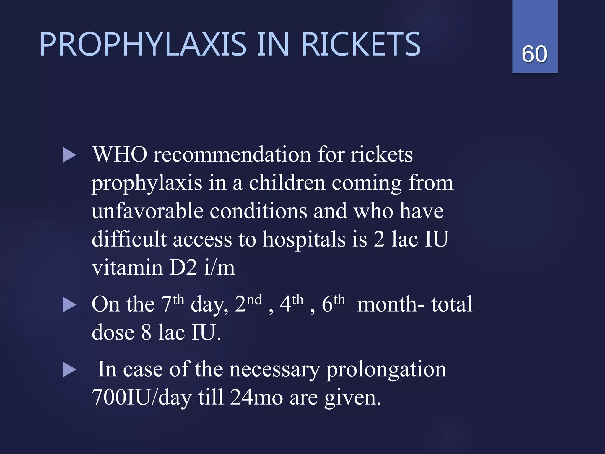 PROPHYLAXIS IN RICKETS
 WHO recommendation for rickets
prophylaxis in a children coming from
unfavorable conditions and who have
difficult access to hospitals is 2 lac IU
vitamin D2 i/m
 On the 7th day, 2nd , 4th , 6th month- total
dose 8 lac IU.
 In case of the necessary prolongation
700IU/day till 24mo are given.
60
 