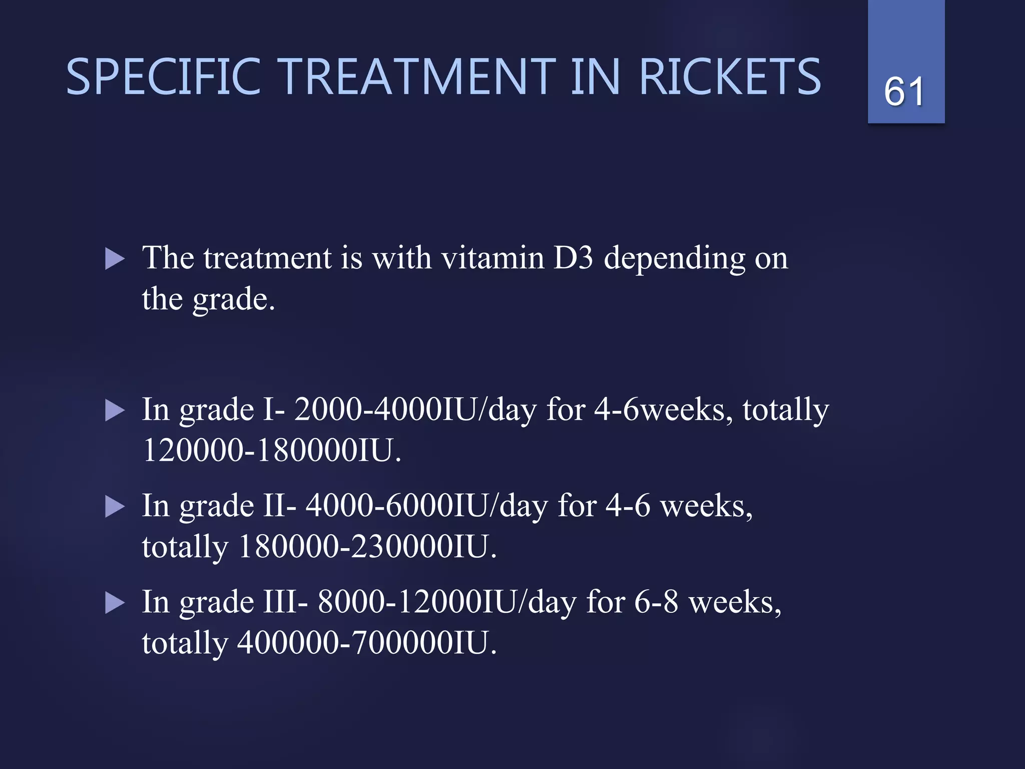 SPECIFIC TREATMENT IN RICKETS
 The treatment is with vitamin D3 depending on
the grade.
 In grade I- 2000-4000IU/day for 4-6weeks, totally
120000-180000IU.
 In grade II- 4000-6000IU/day for 4-6 weeks,
totally 180000-230000IU.
 In grade III- 8000-12000IU/day for 6-8 weeks,
totally 400000-700000IU.
61
 