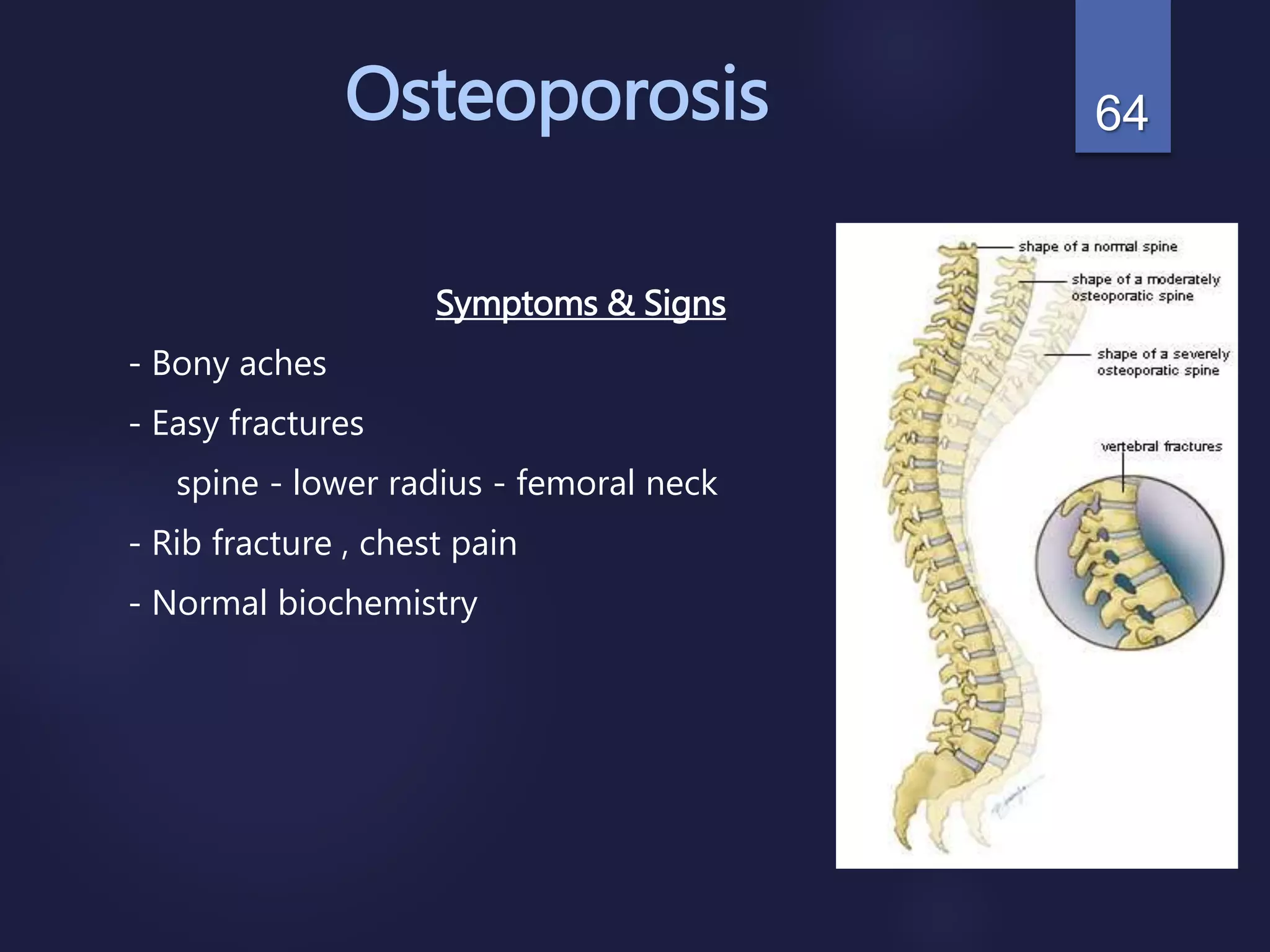 Osteoporosis
Symptoms & Signs
- Bony aches
- Easy fractures
spine - lower radius - femoral neck
- Rib fracture , chest pain
- Normal biochemistry
64
 