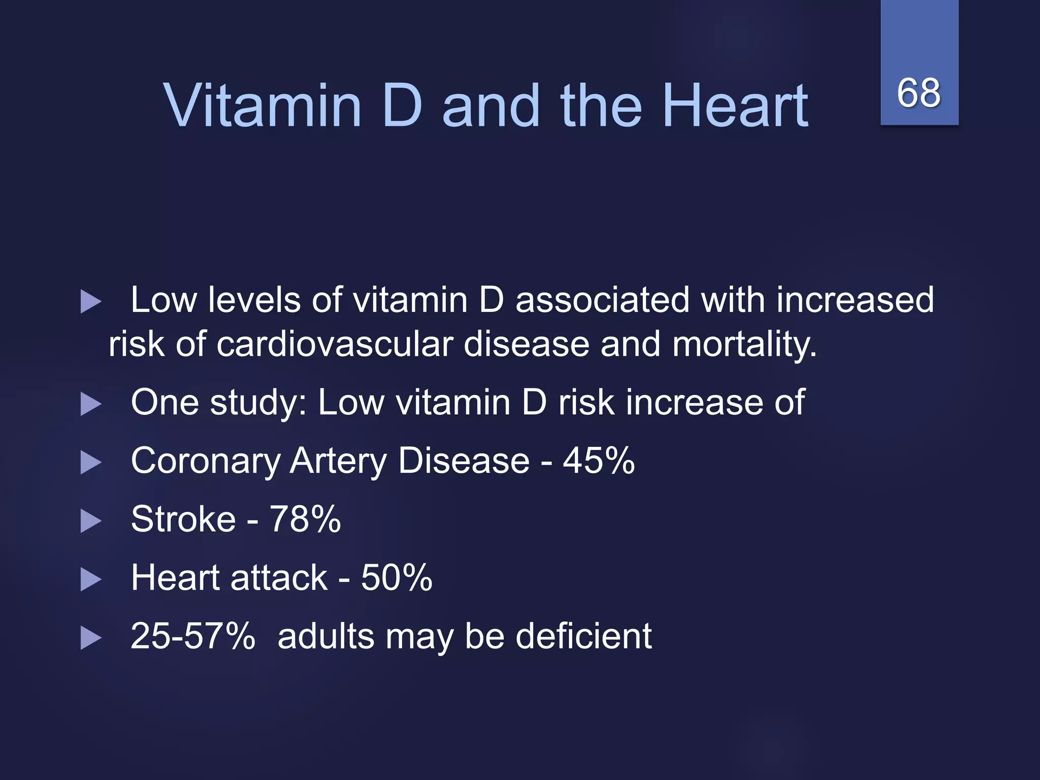 68Vitamin D and the Heart
 Low levels of vitamin D associated with increased
risk of cardiovascular disease and mortality.
 One study: Low vitamin D risk increase of
 Coronary Artery Disease - 45%
 Stroke - 78%
 Heart attack - 50%
 25-57% adults may be deficient
 
