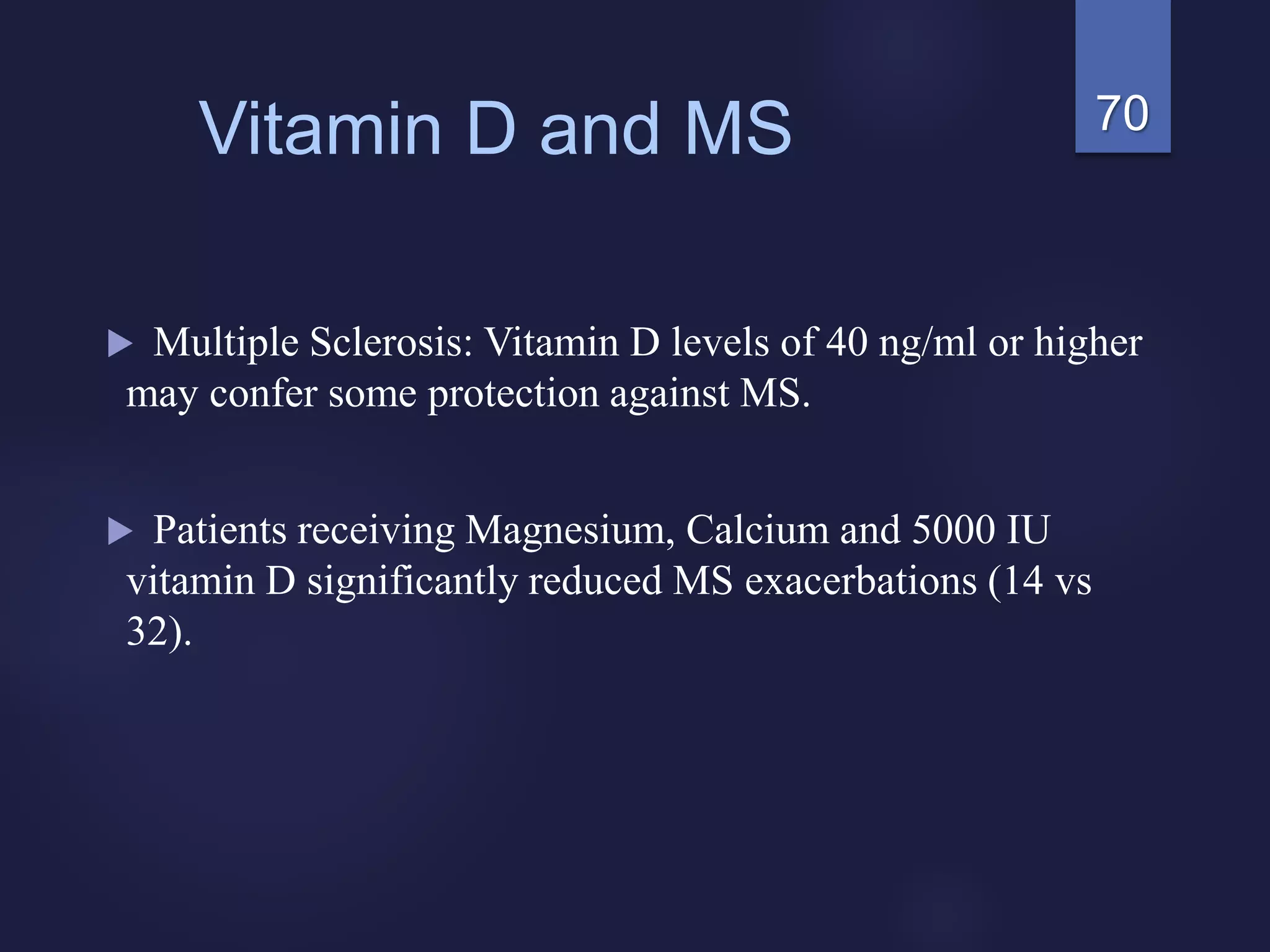 70Vitamin D and MS
 Multiple Sclerosis: Vitamin D levels of 40 ng/ml or higher
may confer some protection against MS.
 Patients receiving Magnesium, Calcium and 5000 IU
vitamin D significantly reduced MS exacerbations (14 vs
32).
 