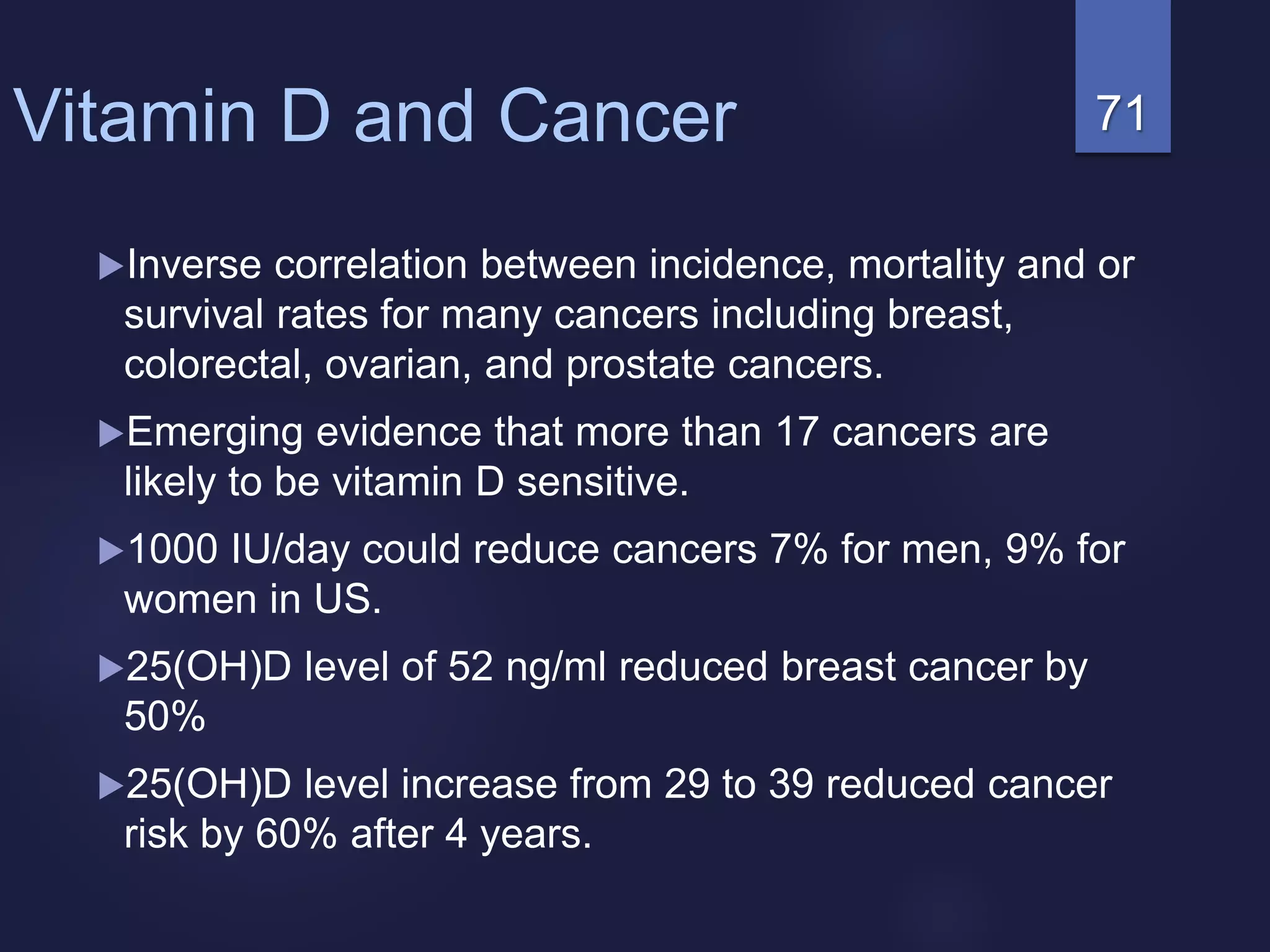 71Vitamin D and Cancer
Inverse correlation between incidence, mortality and or
survival rates for many cancers including breast,
colorectal, ovarian, and prostate cancers.
Emerging evidence that more than 17 cancers are
likely to be vitamin D sensitive.
1000 IU/day could reduce cancers 7% for men, 9% for
women in US.
25(OH)D level of 52 ng/ml reduced breast cancer by
50%
25(OH)D level increase from 29 to 39 reduced cancer
risk by 60% after 4 years.
 