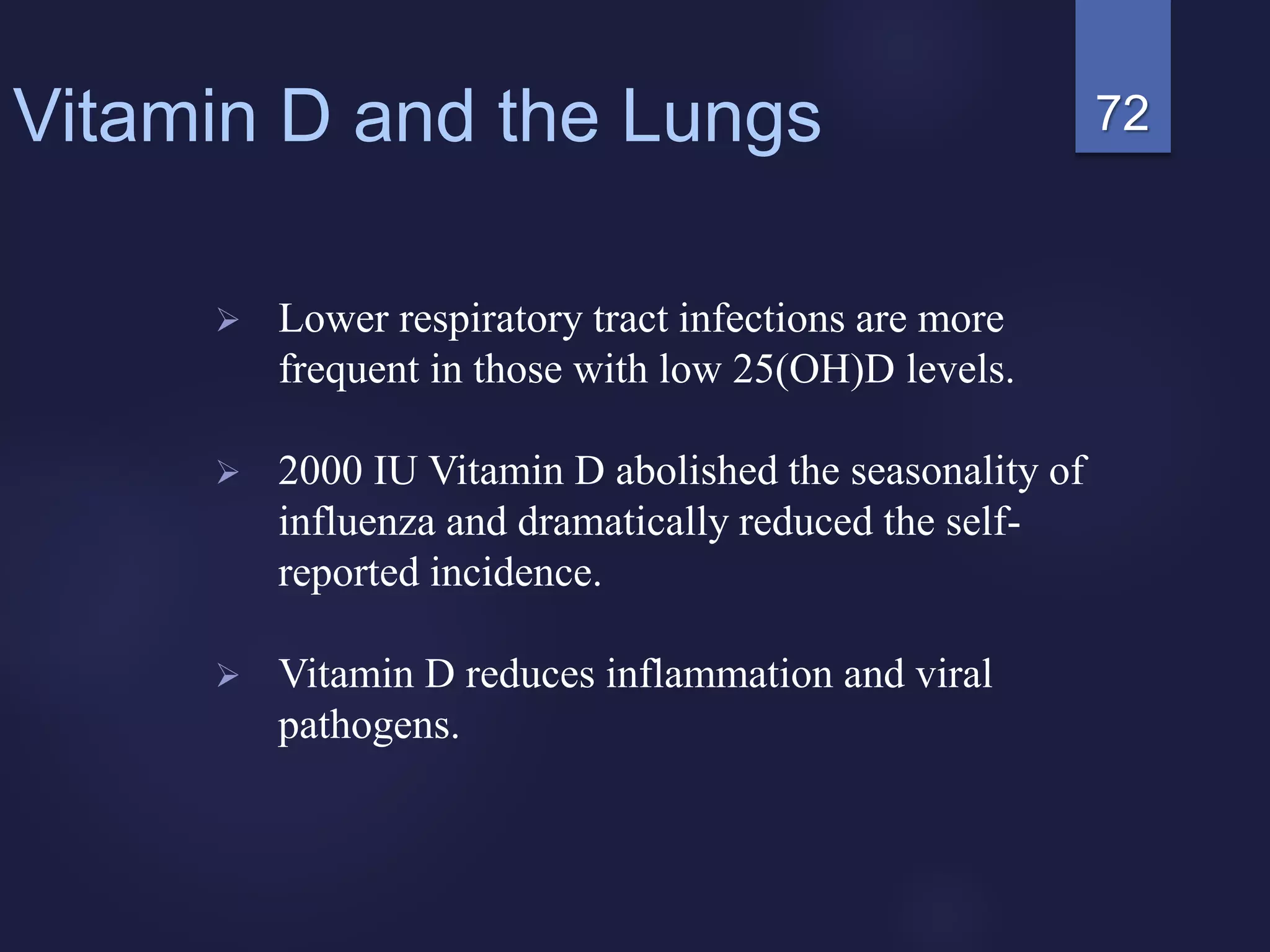 72Vitamin D and the Lungs
 Lower respiratory tract infections are more
frequent in those with low 25(OH)D levels.
 2000 IU Vitamin D abolished the seasonality of
influenza and dramatically reduced the self-
reported incidence.
 Vitamin D reduces inflammation and viral
pathogens.
 