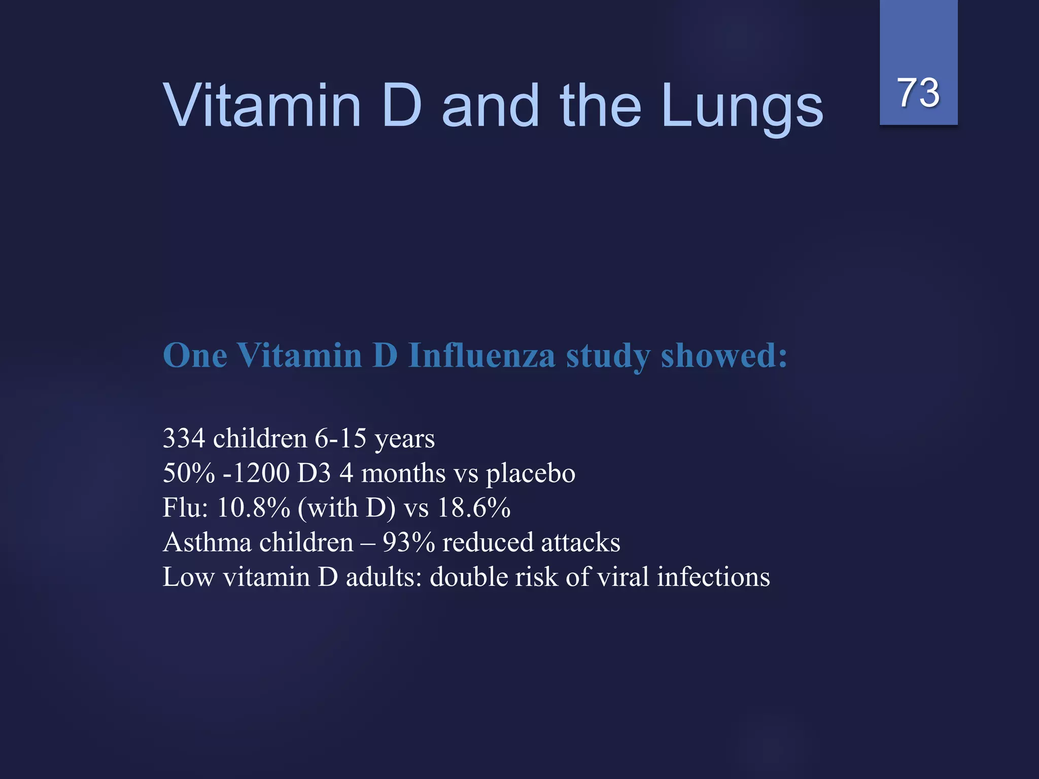 73Vitamin D and the Lungs
One Vitamin D Influenza study showed:
334 children 6-15 years
50% -1200 D3 4 months vs placebo
Flu: 10.8% (with D) vs 18.6%
Asthma children – 93% reduced attacks
Low vitamin D adults: double risk of viral infections
 