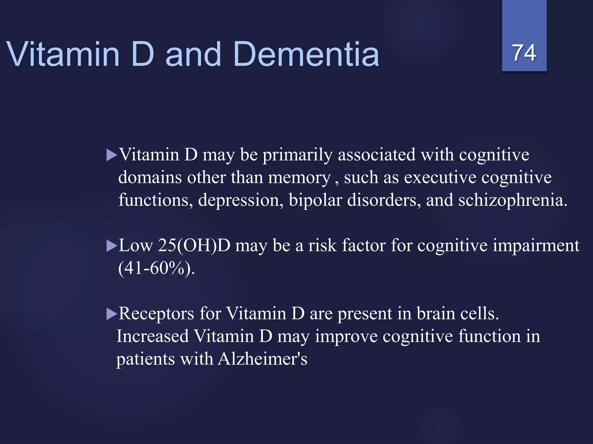 74Vitamin D and Dementia
Vitamin D may be primarily associated with cognitive
domains other than memory , such as executive cognitive
functions, depression, bipolar disorders, and schizophrenia.
Low 25(OH)D may be a risk factor for cognitive impairment
(41-60%).
Receptors for Vitamin D are present in brain cells.
Increased Vitamin D may improve cognitive function in
patients with Alzheimer's
 