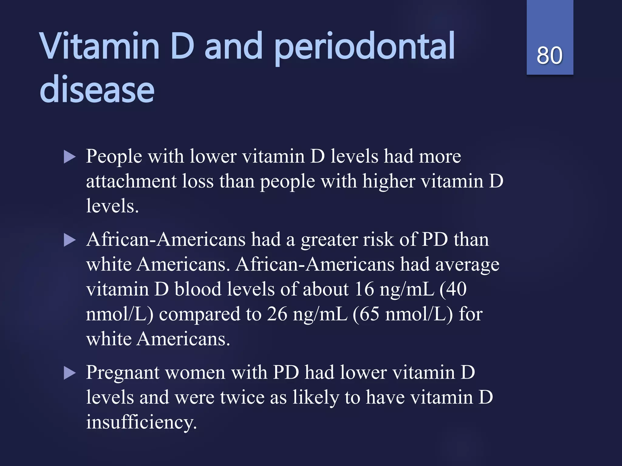 Vitamin D and periodontal
disease
 People with lower vitamin D levels had more
attachment loss than people with higher vitamin D
levels.
 African-Americans had a greater risk of PD than
white Americans. African-Americans had average
vitamin D blood levels of about 16 ng/mL (40
nmol/L) compared to 26 ng/mL (65 nmol/L) for
white Americans.
 Pregnant women with PD had lower vitamin D
levels and were twice as likely to have vitamin D
insufficiency.
80
 