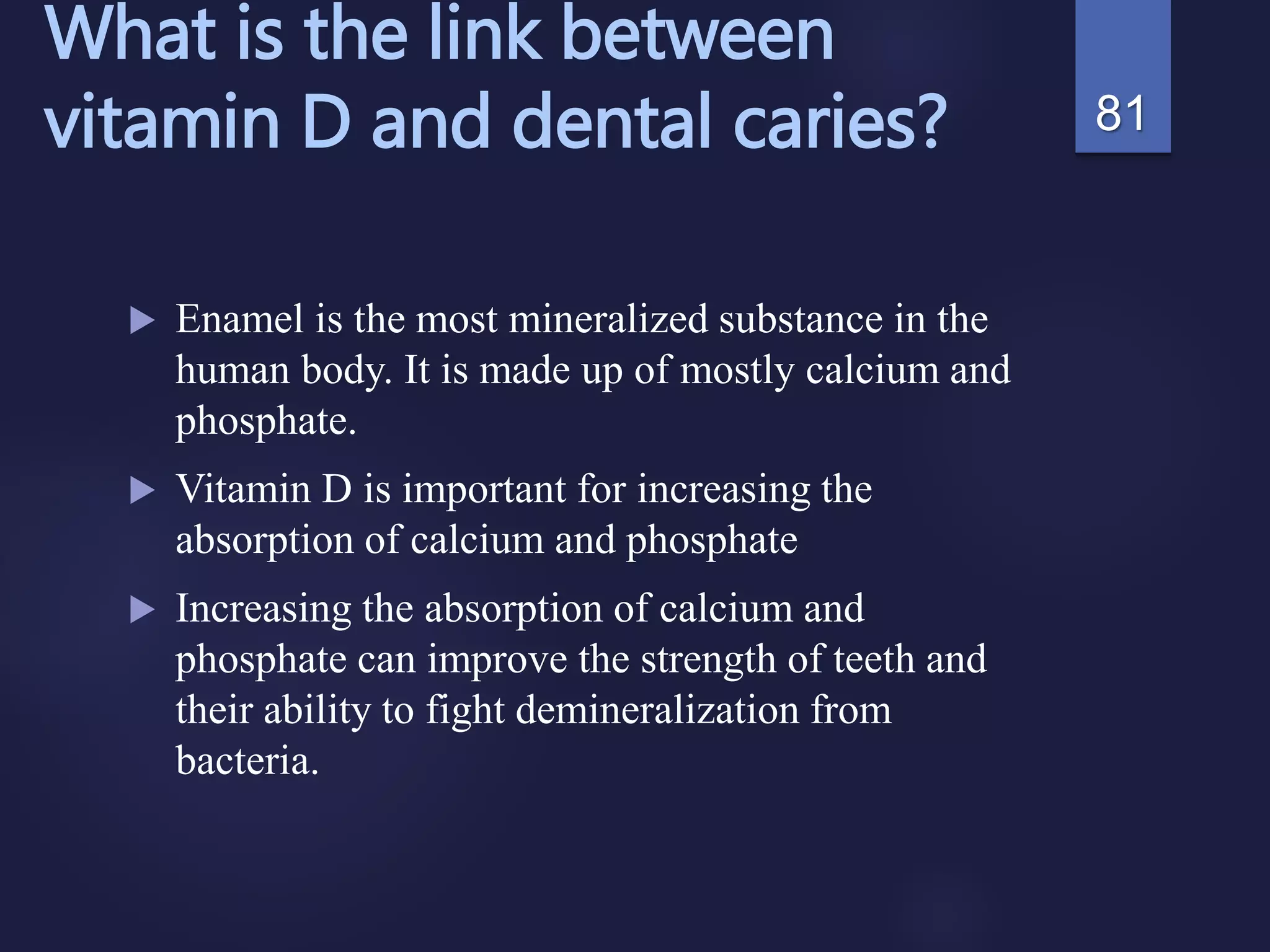 What is the link between
vitamin D and dental caries?
 Enamel is the most mineralized substance in the
human body. It is made up of mostly calcium and
phosphate.
 Vitamin D is important for increasing the
absorption of calcium and phosphate
 Increasing the absorption of calcium and
phosphate can improve the strength of teeth and
their ability to fight demineralization from
bacteria.
81
 