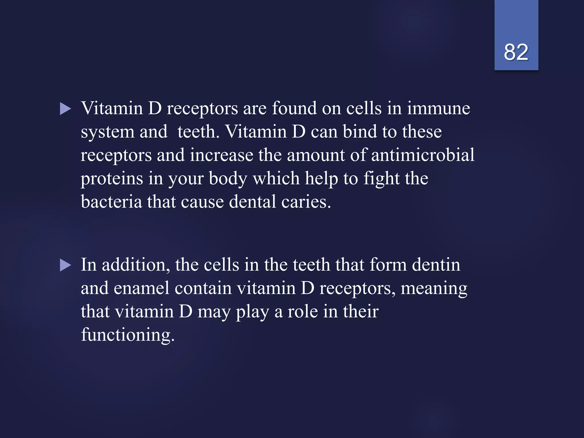  Vitamin D receptors are found on cells in immune
system and teeth. Vitamin D can bind to these
receptors and increase the amount of antimicrobial
proteins in your body which help to fight the
bacteria that cause dental caries.
 In addition, the cells in the teeth that form dentin
and enamel contain vitamin D receptors, meaning
that vitamin D may play a role in their
functioning.
82
 