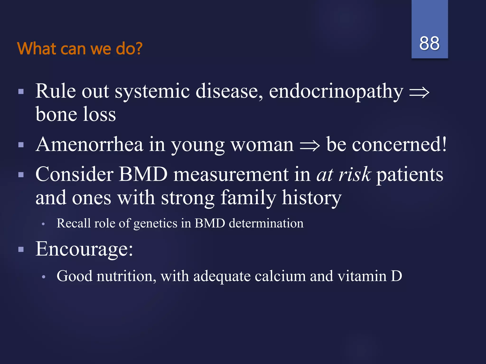 What can we do?
 Rule out systemic disease, endocrinopathy 
bone loss
 Amenorrhea in young woman  be concerned!
 Consider BMD measurement in at risk patients
and ones with strong family history
• Recall role of genetics in BMD determination
 Encourage:
• Good nutrition, with adequate calcium and vitamin D
88
 