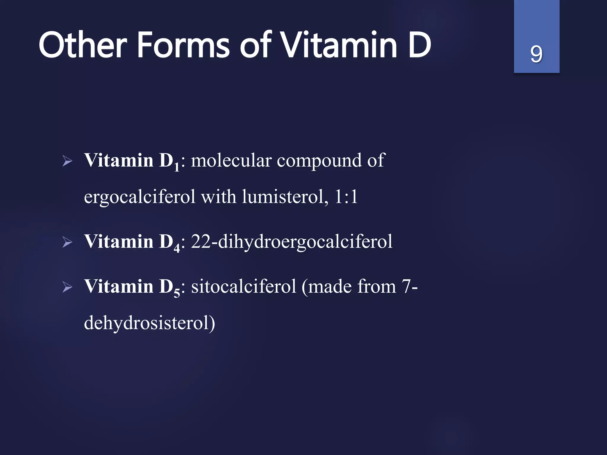 Other Forms of Vitamin D
 Vitamin D1: molecular compound of
ergocalciferol with lumisterol, 1:1
 Vitamin D4: 22-dihydroergocalciferol
 Vitamin D5: sitocalciferol (made from 7-
dehydrosisterol)
9
 