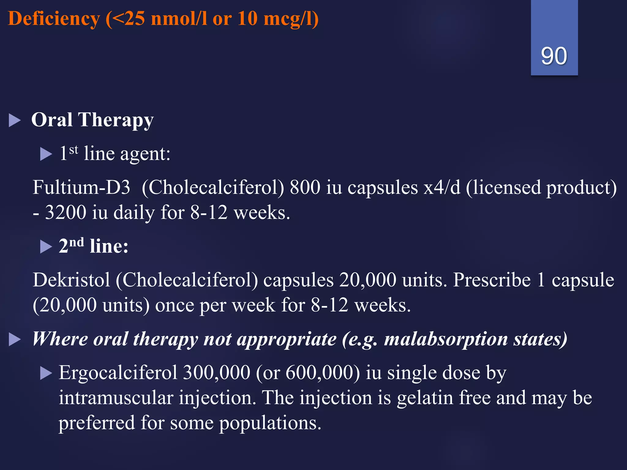 Deficiency (<25 nmol/l or 10 mcg/l)
 Oral Therapy
 1st line agent:
Fultium-D3 (Cholecalciferol) 800 iu capsules x4/d (licensed product)
- 3200 iu daily for 8-12 weeks.
 2nd line:
Dekristol (Cholecalciferol) capsules 20,000 units. Prescribe 1 capsule
(20,000 units) once per week for 8-12 weeks.
 Where oral therapy not appropriate (e.g. malabsorption states)
 Ergocalciferol 300,000 (or 600,000) iu single dose by
intramuscular injection. The injection is gelatin free and may be
preferred for some populations.
90
 