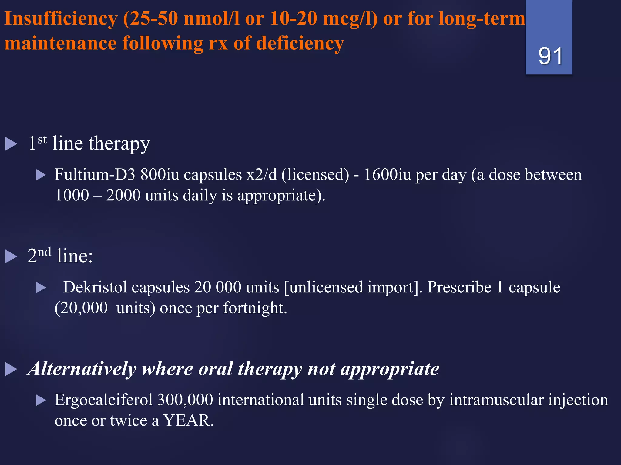 Insufficiency (25-50 nmol/l or 10-20 mcg/l) or for long-term
maintenance following rx of deficiency
 1st line therapy
 Fultium-D3 800iu capsules x2/d (licensed) - 1600iu per day (a dose between
1000 – 2000 units daily is appropriate).
 2nd line:
 Dekristol capsules 20 000 units [unlicensed import]. Prescribe 1 capsule
(20,000 units) once per fortnight.
 Alternatively where oral therapy not appropriate
 Ergocalciferol 300,000 international units single dose by intramuscular injection
once or twice a YEAR.
91
 