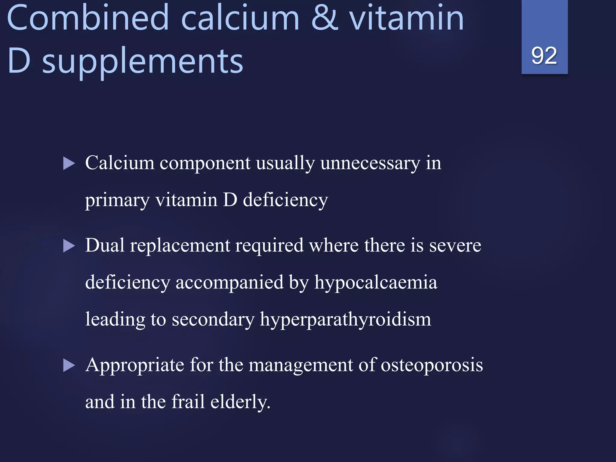 Combined calcium & vitamin
D supplements
 Calcium component usually unnecessary in
primary vitamin D deficiency
 Dual replacement required where there is severe
deficiency accompanied by hypocalcaemia
leading to secondary hyperparathyroidism
 Appropriate for the management of osteoporosis
and in the frail elderly.
92
 