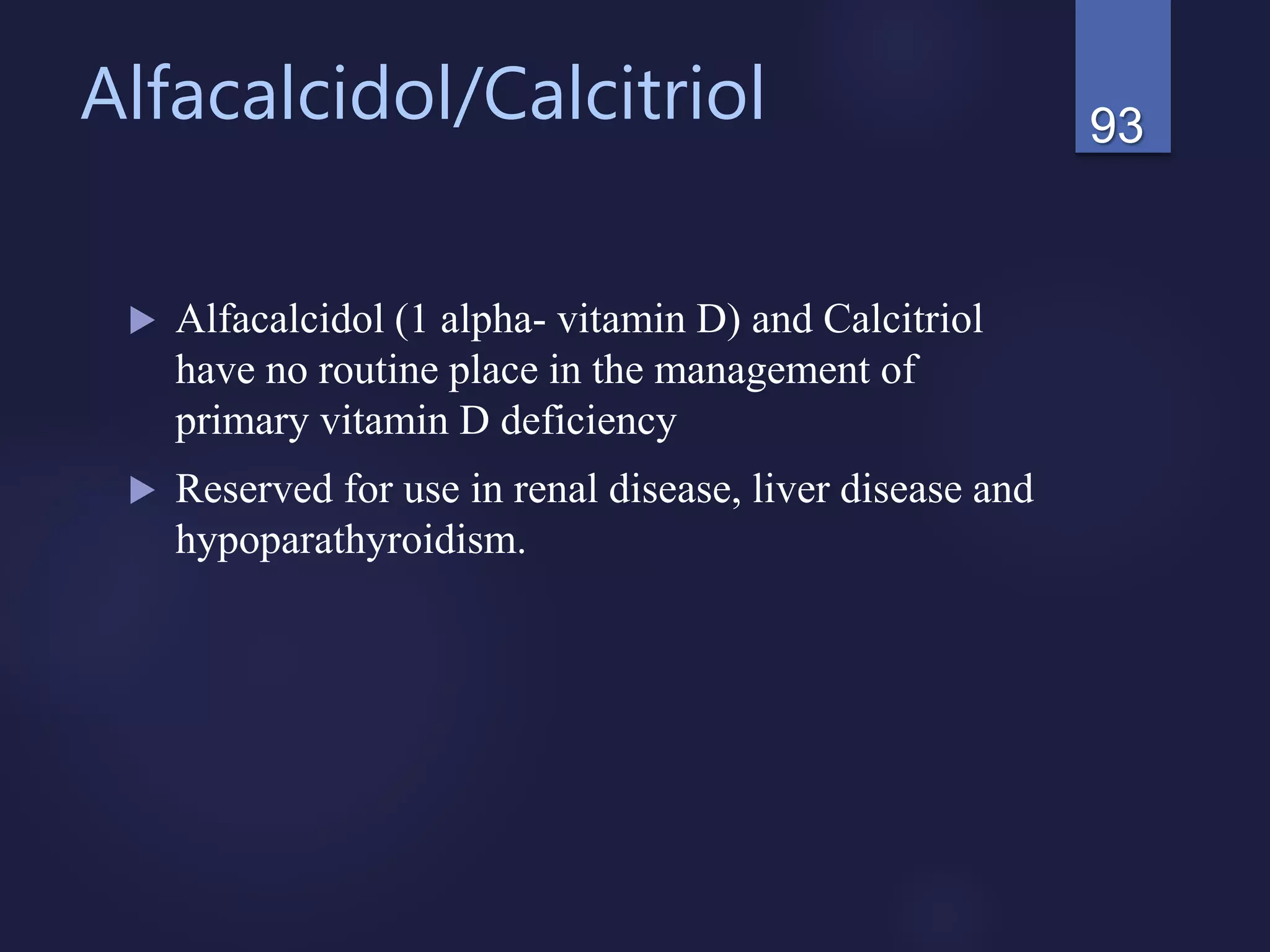 Alfacalcidol/Calcitriol
 Alfacalcidol (1 alpha- vitamin D) and Calcitriol
have no routine place in the management of
primary vitamin D deficiency
 Reserved for use in renal disease, liver disease and
hypoparathyroidism.
93
 