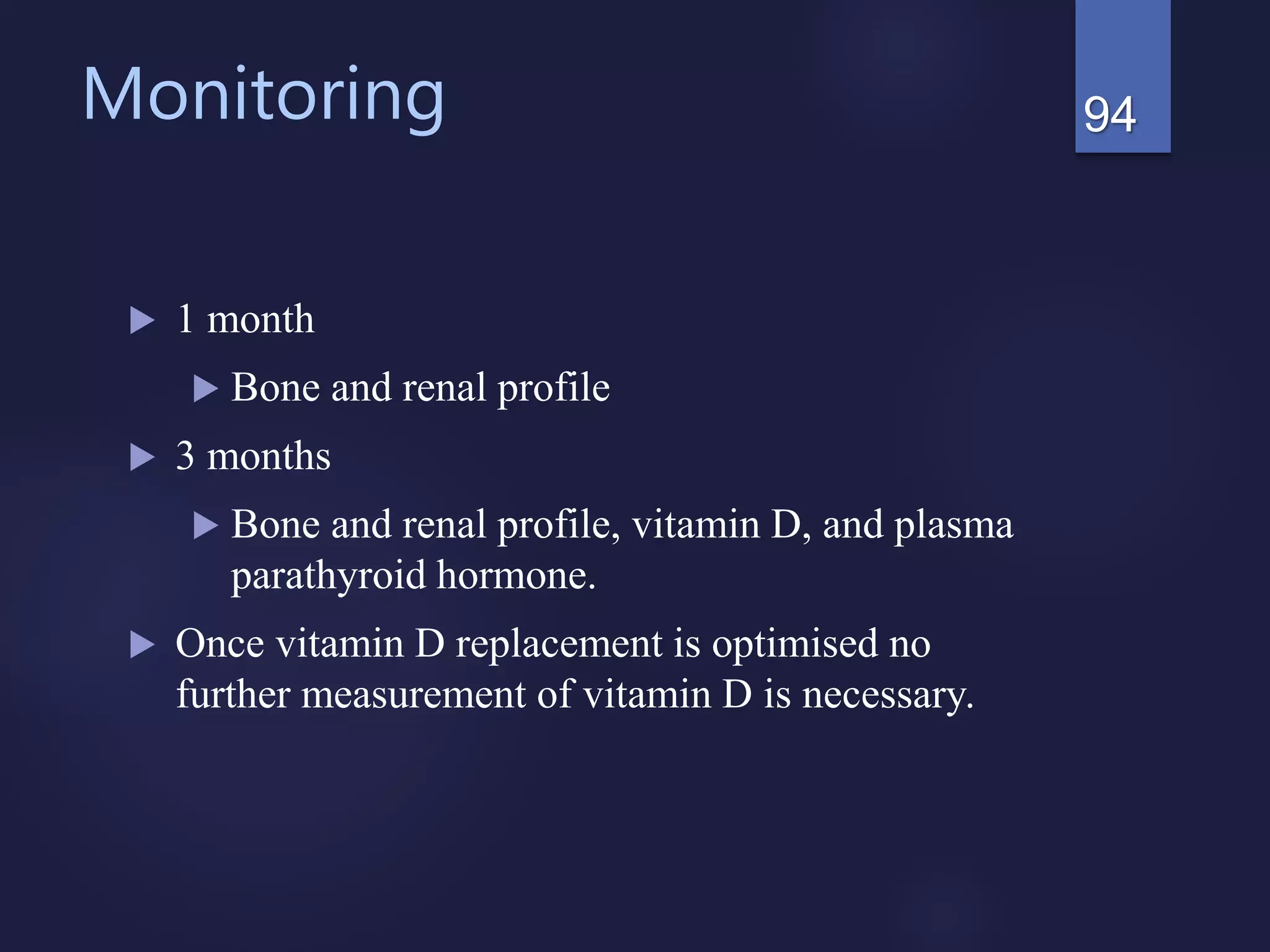 Monitoring
 1 month
 Bone and renal profile
 3 months
 Bone and renal profile, vitamin D, and plasma
parathyroid hormone.
 Once vitamin D replacement is optimised no
further measurement of vitamin D is necessary.
94
 