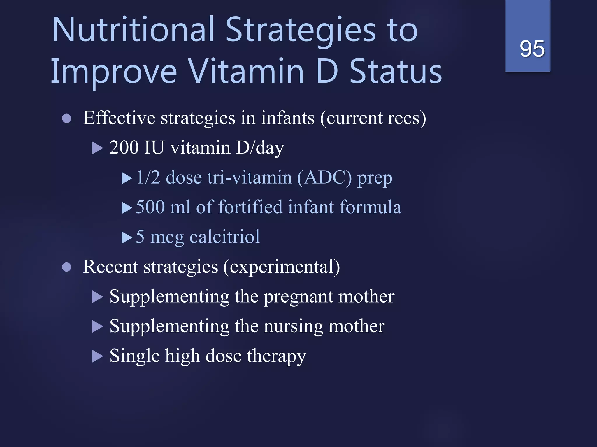 Nutritional Strategies to
Improve Vitamin D Status
 Effective strategies in infants (current recs)
 200 IU vitamin D/day
1/2 dose tri-vitamin (ADC) prep
500 ml of fortified infant formula
5 mcg calcitriol
 Recent strategies (experimental)
 Supplementing the pregnant mother
 Supplementing the nursing mother
 Single high dose therapy
95
 
