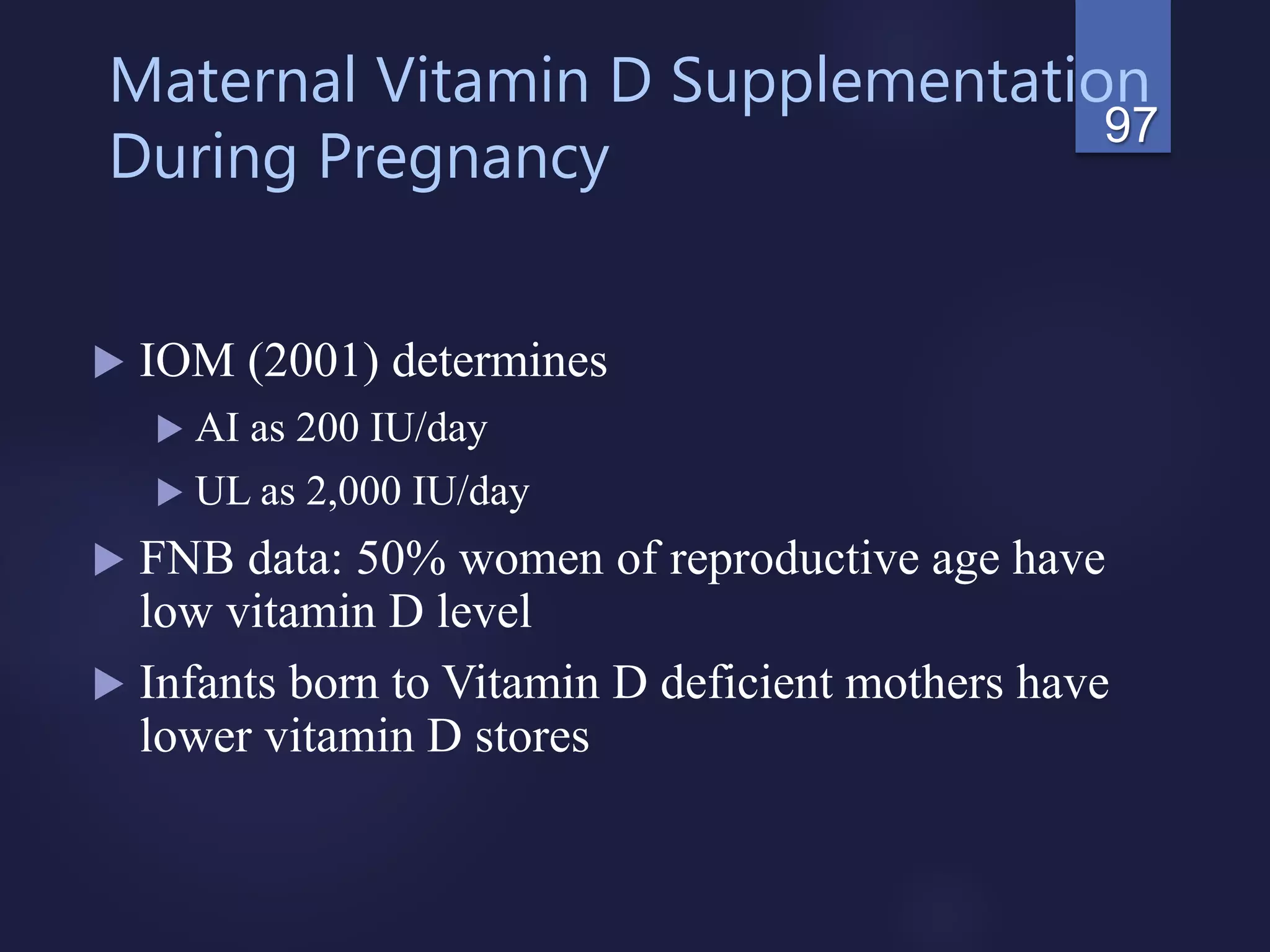 Maternal Vitamin D Supplementation
During Pregnancy
 IOM (2001) determines
 AI as 200 IU/day
 UL as 2,000 IU/day
 FNB data: 50% women of reproductive age have
low vitamin D level
 Infants born to Vitamin D deficient mothers have
lower vitamin D stores
97
 