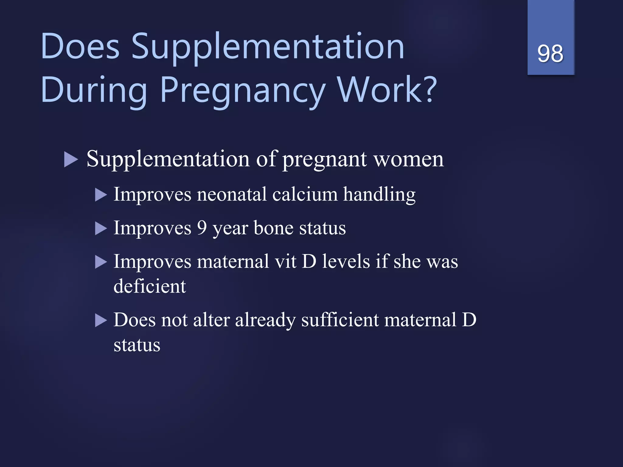 Does Supplementation
During Pregnancy Work?
 Supplementation of pregnant women
 Improves neonatal calcium handling
 Improves 9 year bone status
 Improves maternal vit D levels if she was
deficient
 Does not alter already sufficient maternal D
status
98
 