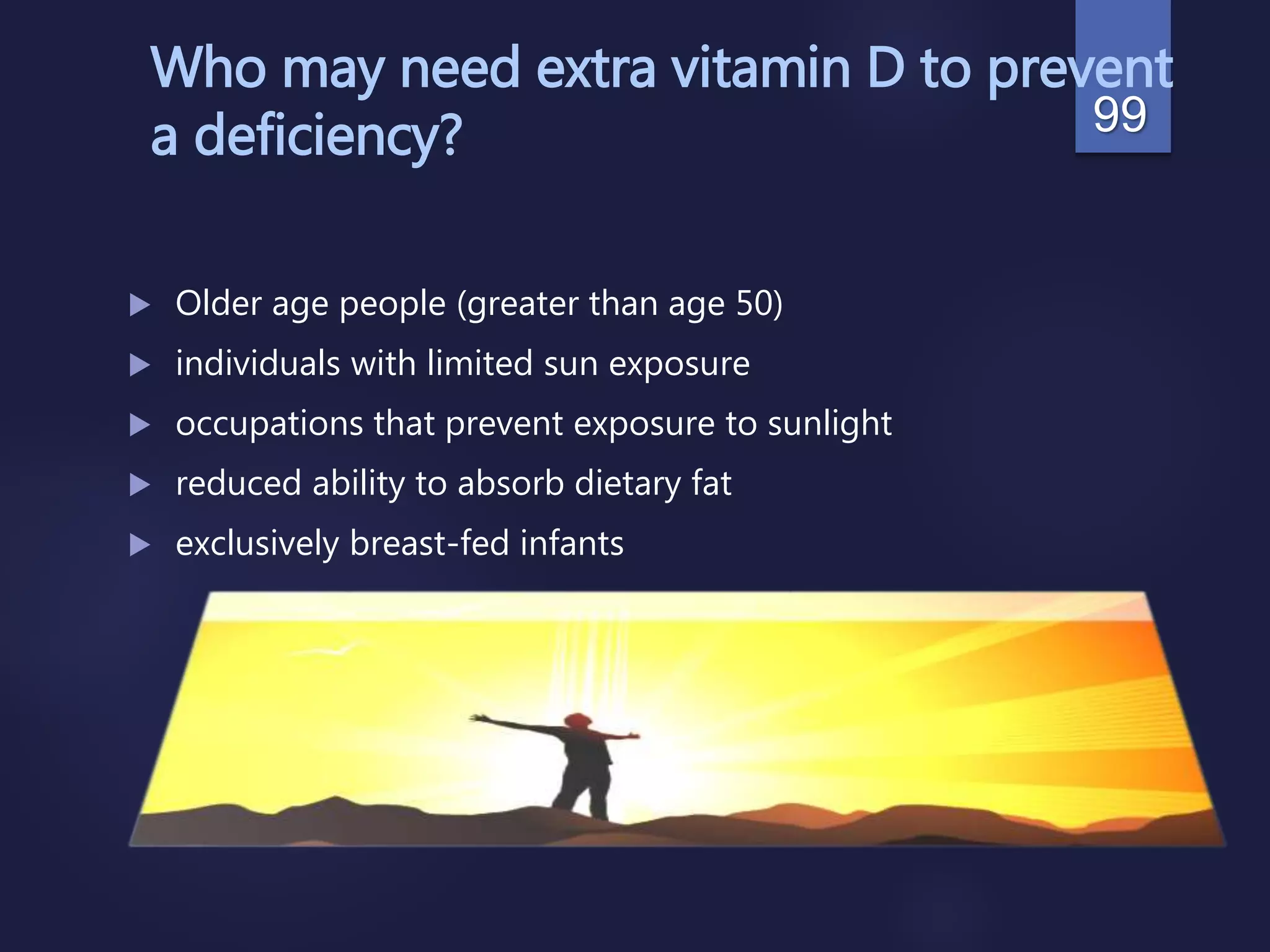 Who may need extra vitamin D to prevent
a deficiency?
 Older age people (greater than age 50)
 individuals with limited sun exposure
 occupations that prevent exposure to sunlight
 reduced ability to absorb dietary fat
 exclusively breast-fed infants
99
 