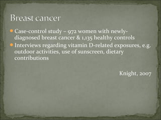 Case-control study – 972 women with newly-
 diagnosed breast cancer & 1,135 healthy controls
Interviews regarding vitamin D-related exposures, e.g.
 outdoor activities, use of sunscreen, dietary
 contributions

                                          Knight, 2007
 