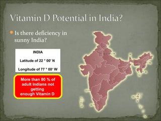 Is there deficiency in
 sunny India?
            INDIA

    Latitude of 22 ° 00' N

   Longitude of 77 ° 00‘ W

    More than 80 % of
     adult Indians not
         getting
    enough Vitamin D
 