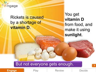 3
Play DecideEngage Review
3
You get
vitamin D
from food, and
make it using
sunlight.
Rickets is caused
by a shortage of
v...