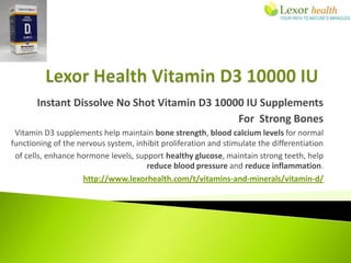 Instant Dissolve No Shot Vitamin D3 10000 IU Supplements
                                               For Strong Bones
 Vitamin D3 supplements help maintain bone strength, blood calcium levels for normal
functioning of the nervous system, inhibit proliferation and stimulate the differentiation
 of cells, enhance hormone levels, support healthy glucose, maintain strong teeth, help
                                      reduce blood pressure and reduce inflammation.
                    http://www.lexorhealth.com/t/vitamins-and-minerals/vitamin-d/
 