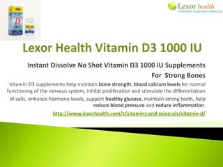 Instant Dissolve No Shot Vitamin D3 1000 IU Supplements
                                                For Strong Bones
 Vitamin D3 supplements help maintain bone strength, blood calcium levels for normal
functioning of the nervous system, inhibit proliferation and stimulate the differentiation
 of cells, enhance hormone levels, support healthy glucose, maintain strong teeth, help
                                      reduce blood pressure and reduce inflammation.
                    http://www.lexorhealth.com/t/vitamins-and-minerals/vitamin-d/
 
