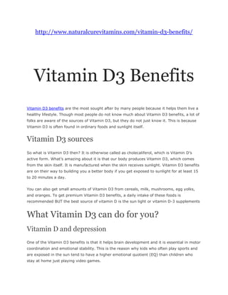 http://www.naturalcurevitamins.com/vitamin-d3-benefits/




   Vitamin D3 Benefits
Vitamin D3 benefits are the most sought after by many people because it helps them live a
healthy lifestyle. Though most people do not know much about Vitamin D3 benefits, a lot of
folks are aware of the sources of Vitamin D3, but they do not just know it. This is because
Vitamin D3 is often found in ordinary foods and sunlight itself.


Vitamin D3 sources
So what is Vitamin D3 then? It is otherwise called as cholecaliferol, which is Vitamin D’s
active form. What’s amazing about it is that our body produces Vitamin D3, which comes
from the skin itself. It is manufactured when the skin receives sunlight. Vitamin D3 benefits
are on their way to building you a better body if you get exposed to sunlight for at least 15
to 20 minutes a day.


You can also get small amounts of Vitamin D3 from cereals, milk, mushrooms, egg yolks,
and oranges. To get premium Vitamin D3 benefits, a daily intake of these foods is
recommended BUT the best source of vitamin D is the sun light or vitamin D-3 supplements


What Vitamin D3 can do for you?
Vitamin D and depression
One of the Vitamin D3 benefits is that it helps brain development and it is essential in motor
coordination and emotional stability. This is the reason why kids who often play sports and
are exposed in the sun tend to have a higher emotional quotient (EQ) than children who
stay at home just playing video games.
 